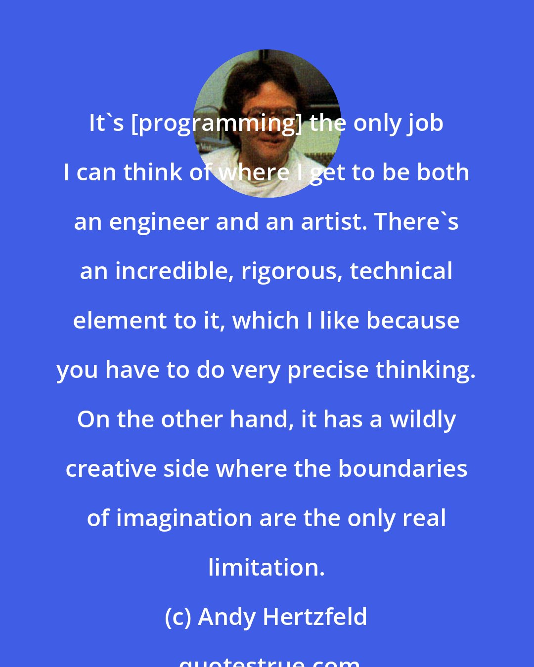 Andy Hertzfeld: It's [programming] the only job I can think of where I get to be both an engineer and an artist. There's an incredible, rigorous, technical element to it, which I like because you have to do very precise thinking. On the other hand, it has a wildly creative side where the boundaries of imagination are the only real limitation.