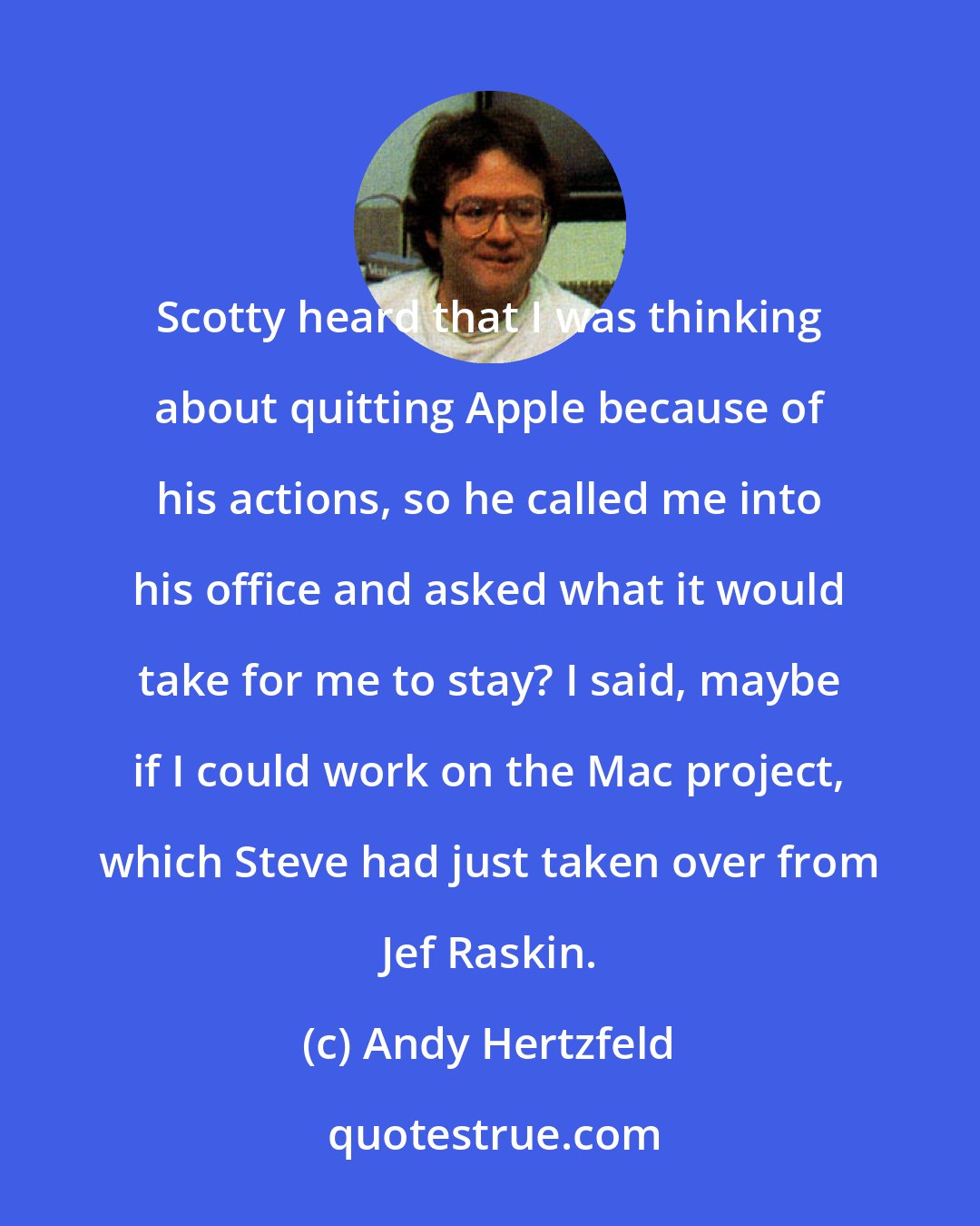 Andy Hertzfeld: Scotty heard that I was thinking about quitting Apple because of his actions, so he called me into his office and asked what it would take for me to stay? I said, maybe if I could work on the Mac project, which Steve had just taken over from Jef Raskin.