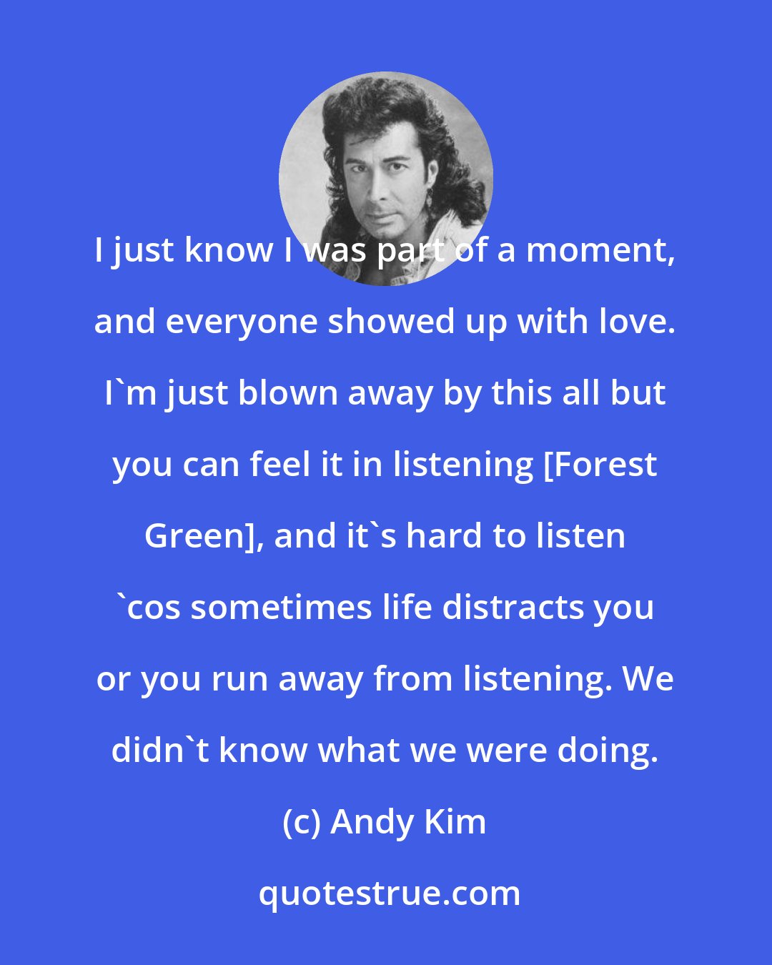 Andy Kim: I just know I was part of a moment, and everyone showed up with love. I'm just blown away by this all but you can feel it in listening [Forest Green], and it's hard to listen 'cos sometimes life distracts you or you run away from listening. We didn't know what we were doing.