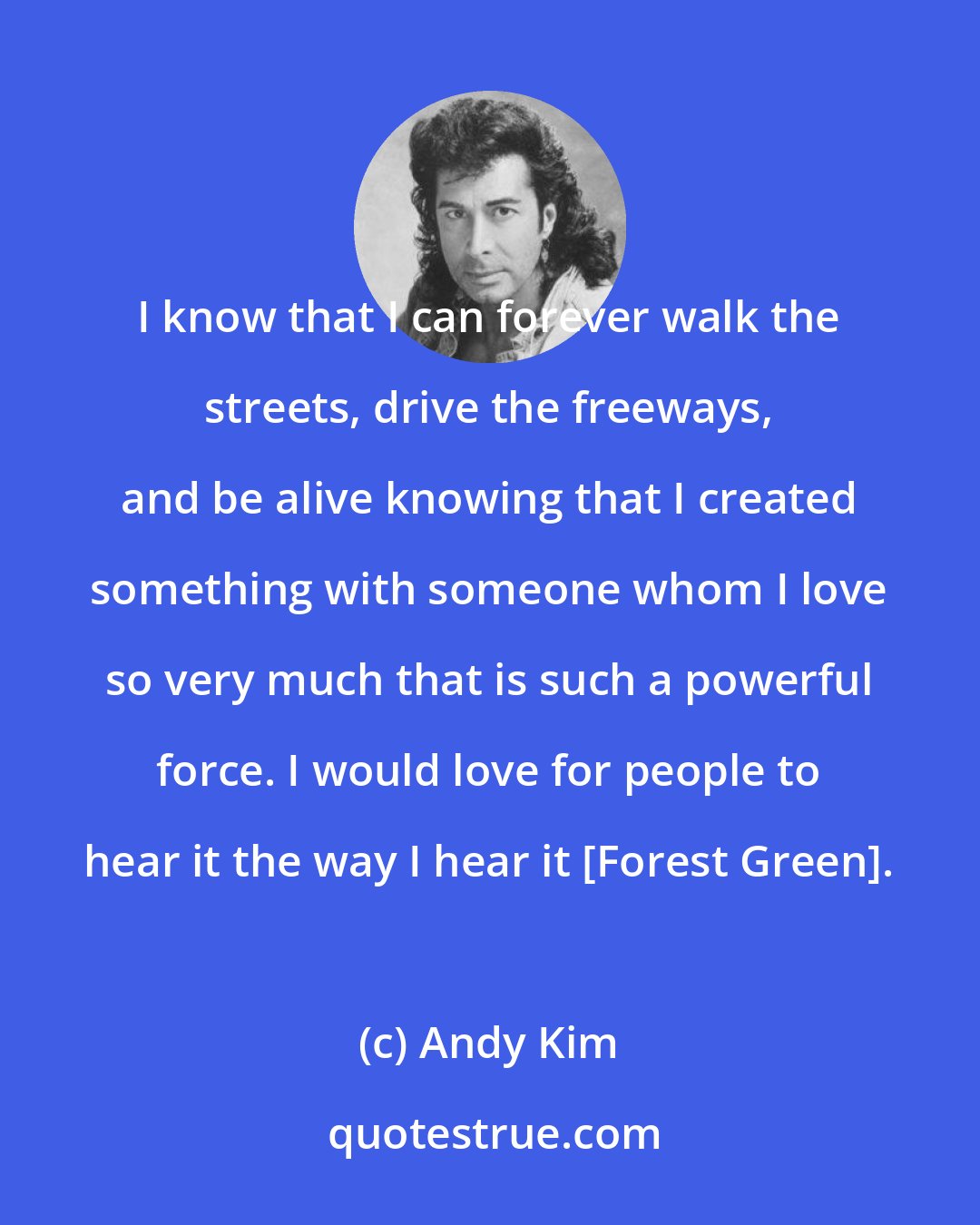 Andy Kim: I know that I can forever walk the streets, drive the freeways, and be alive knowing that I created something with someone whom I love so very much that is such a powerful force. I would love for people to hear it the way I hear it [Forest Green].