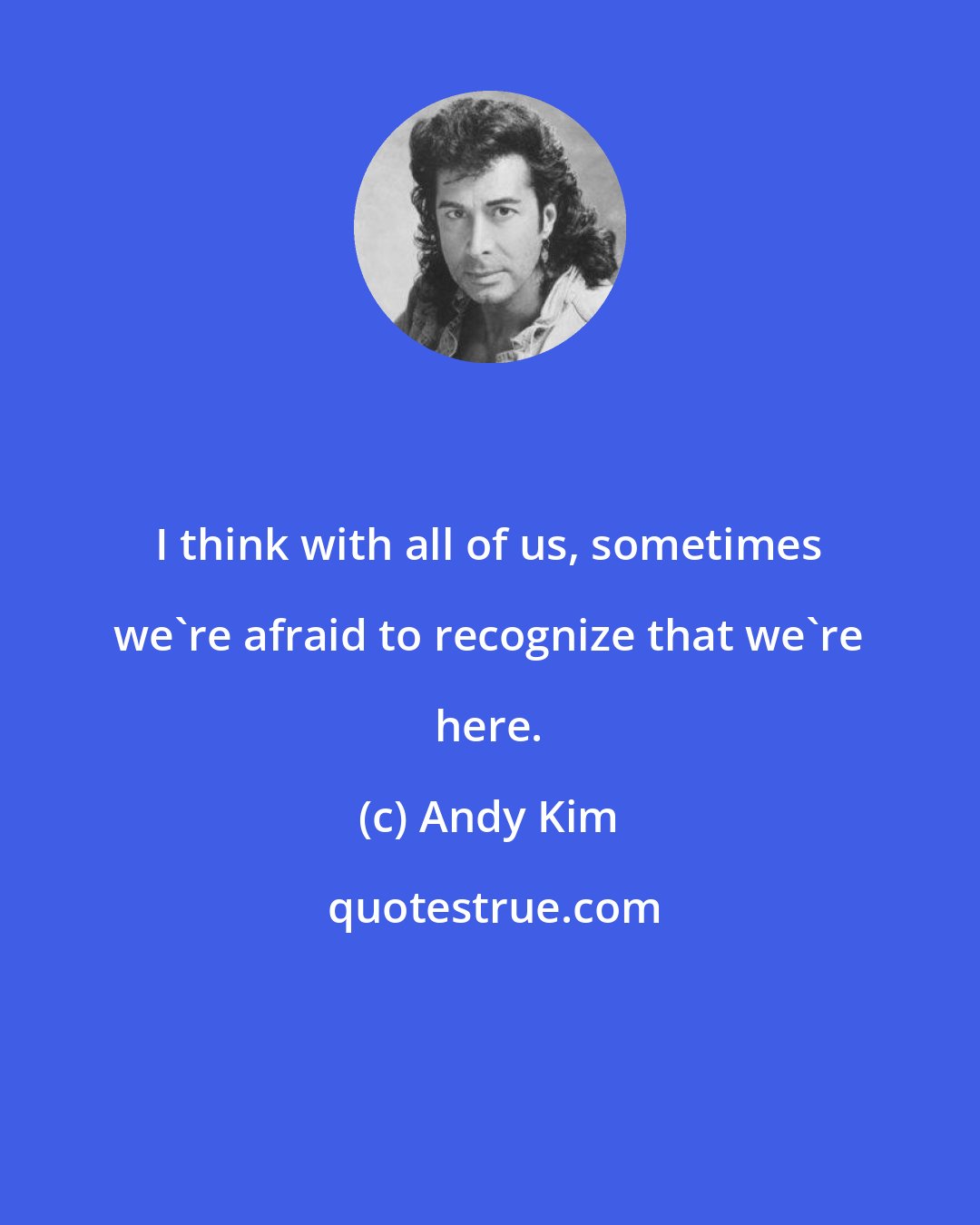 Andy Kim: I think with all of us, sometimes we're afraid to recognize that we're here.