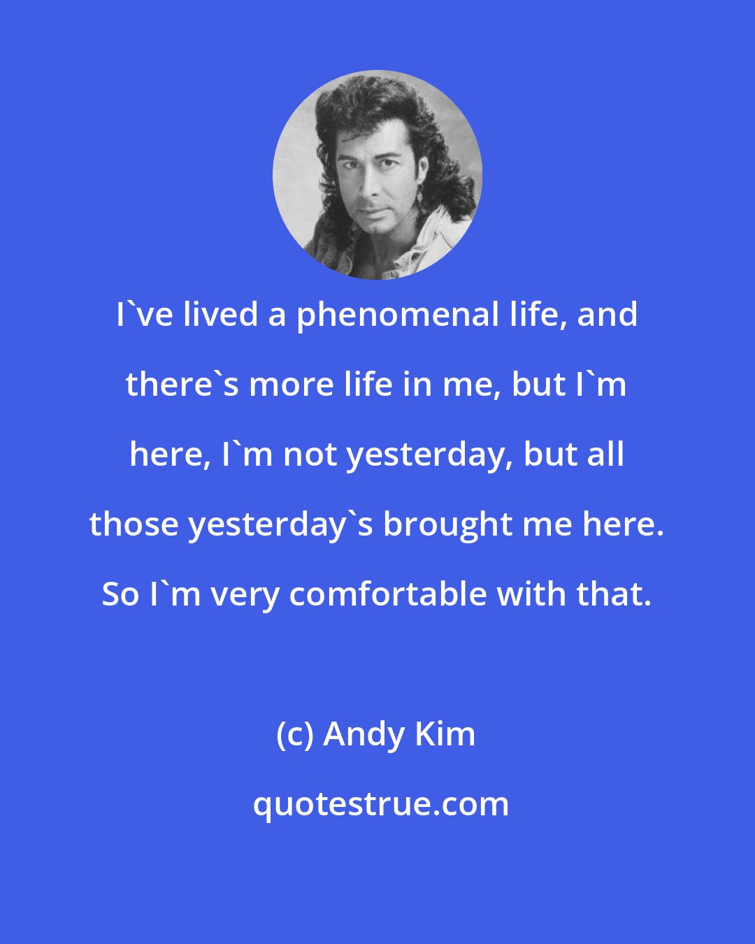 Andy Kim: I've lived a phenomenal life, and there's more life in me, but I'm here, I'm not yesterday, but all those yesterday's brought me here. So I'm very comfortable with that.