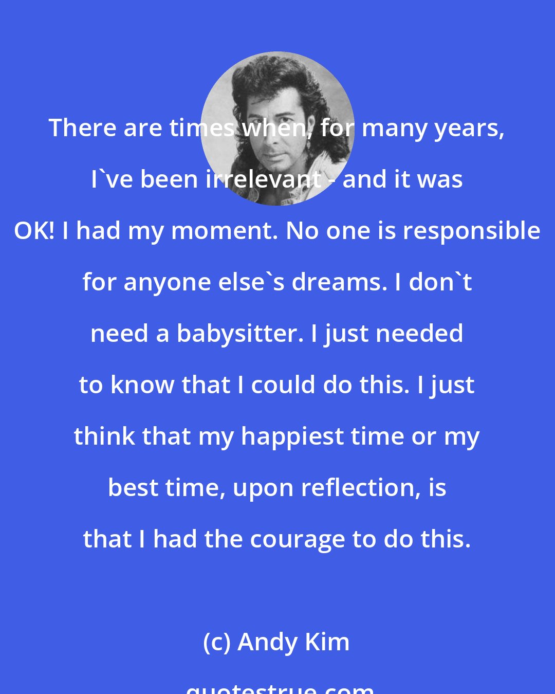 Andy Kim: There are times when, for many years, I've been irrelevant - and it was OK! I had my moment. No one is responsible for anyone else's dreams. I don't need a babysitter. I just needed to know that I could do this. I just think that my happiest time or my best time, upon reflection, is that I had the courage to do this.