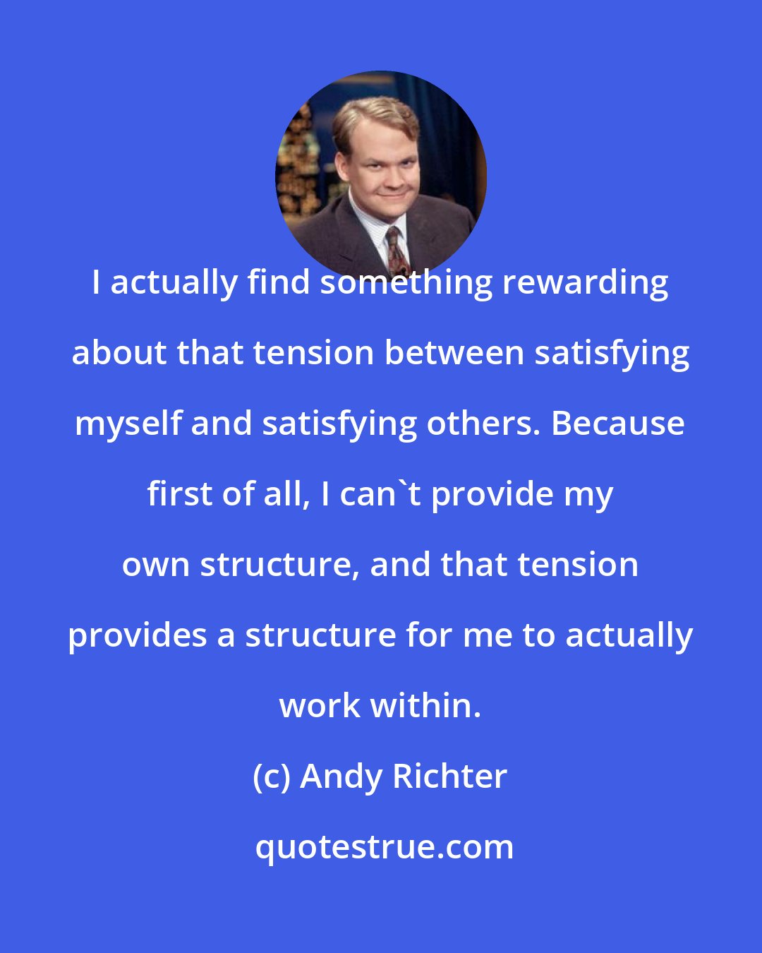 Andy Richter: I actually find something rewarding about that tension between satisfying myself and satisfying others. Because first of all, I can't provide my own structure, and that tension provides a structure for me to actually work within.