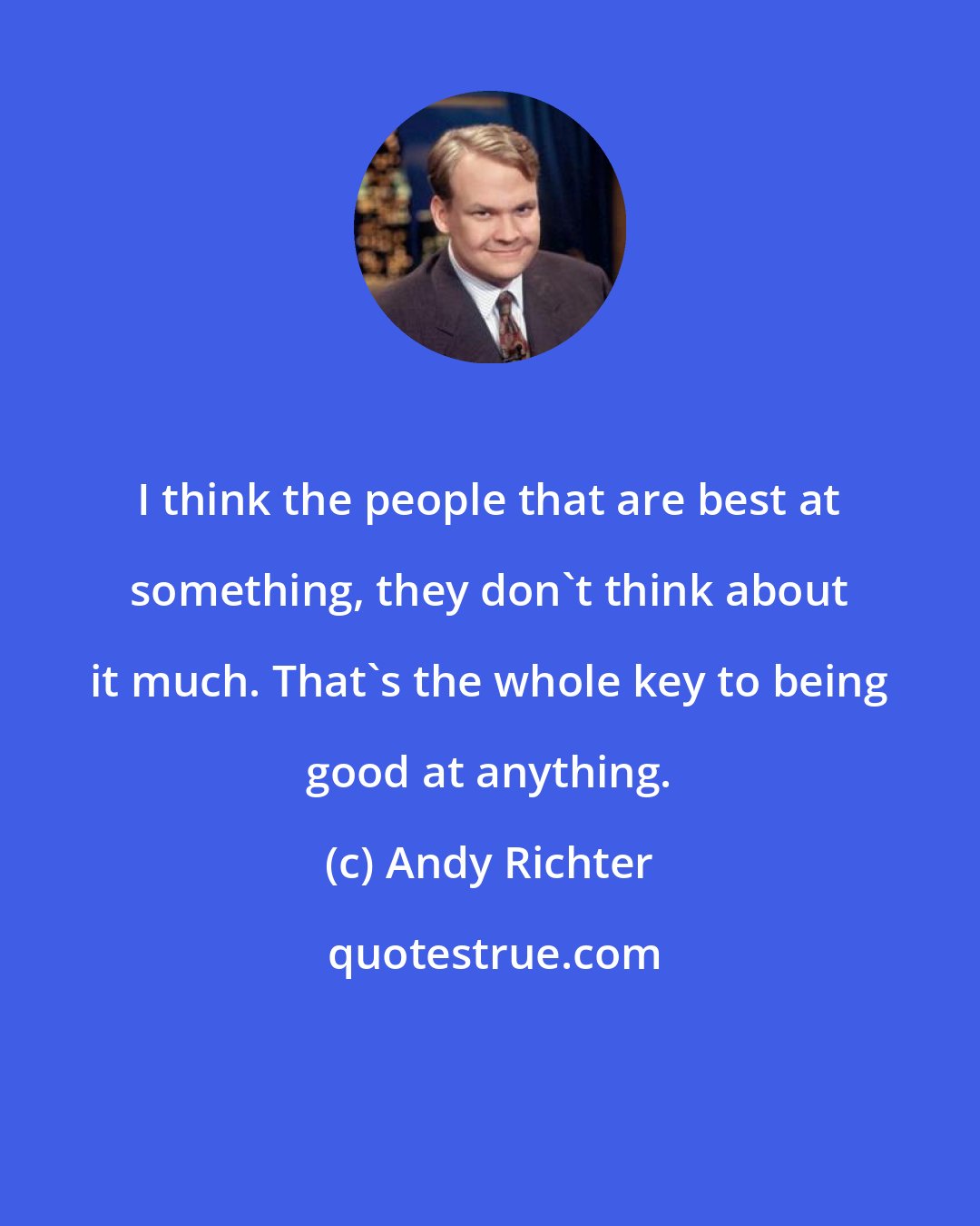 Andy Richter: I think the people that are best at something, they don't think about it much. That's the whole key to being good at anything.