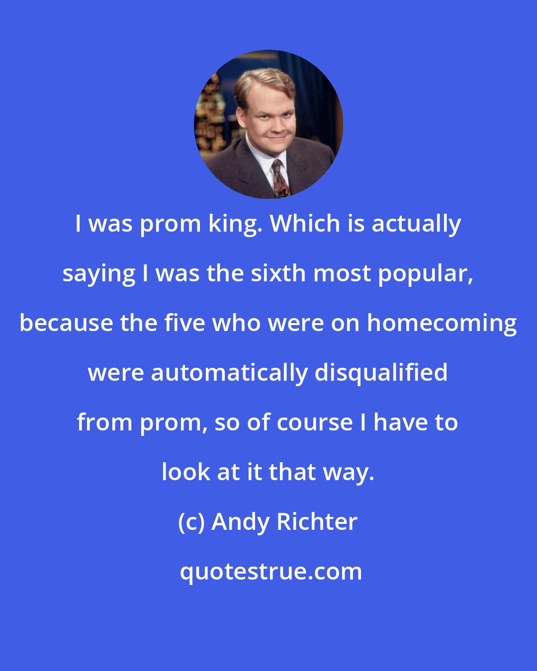 Andy Richter: I was prom king. Which is actually saying I was the sixth most popular, because the five who were on homecoming were automatically disqualified from prom, so of course I have to look at it that way.