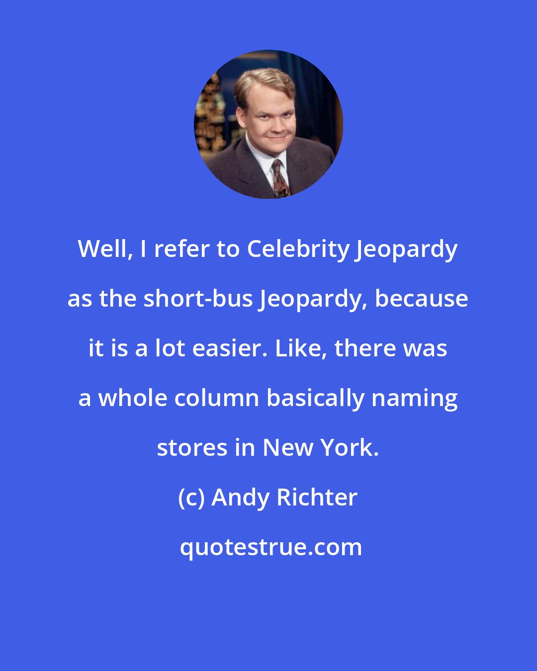 Andy Richter: Well, I refer to Celebrity Jeopardy as the short-bus Jeopardy, because it is a lot easier. Like, there was a whole column basically naming stores in New York.