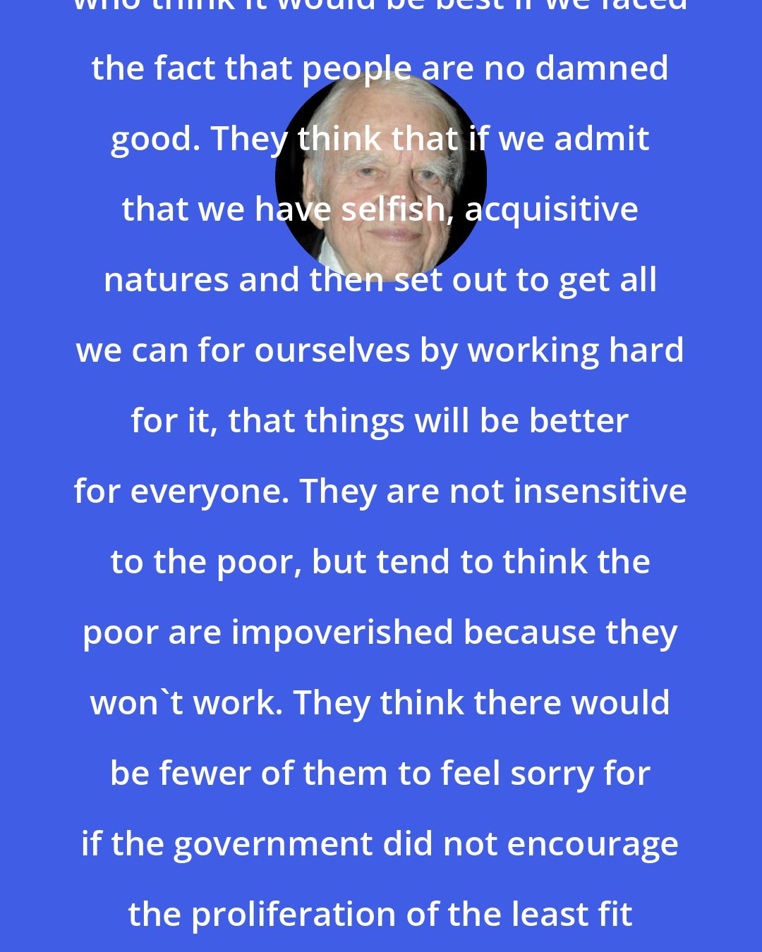 Andy Rooney: Republicans ... are conservatives who think it would be best if we faced the fact that people are no damned good. They think that if we admit that we have selfish, acquisitive natures and then set out to get all we can for ourselves by working hard for it, that things will be better for everyone. They are not insensitive to the poor, but tend to think the poor are impoverished because they won't work. They think there would be fewer of them to feel sorry for if the government did not encourage the proliferation of the least fit among us with welfare programs.