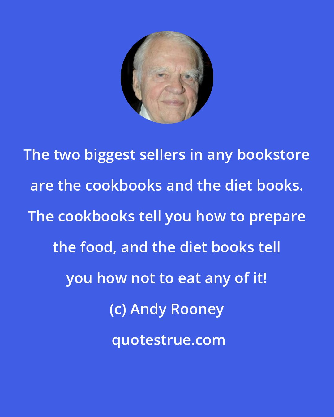 Andy Rooney: The two biggest sellers in any bookstore are the cookbooks and the diet books. The cookbooks tell you how to prepare the food, and the diet books tell you how not to eat any of it!