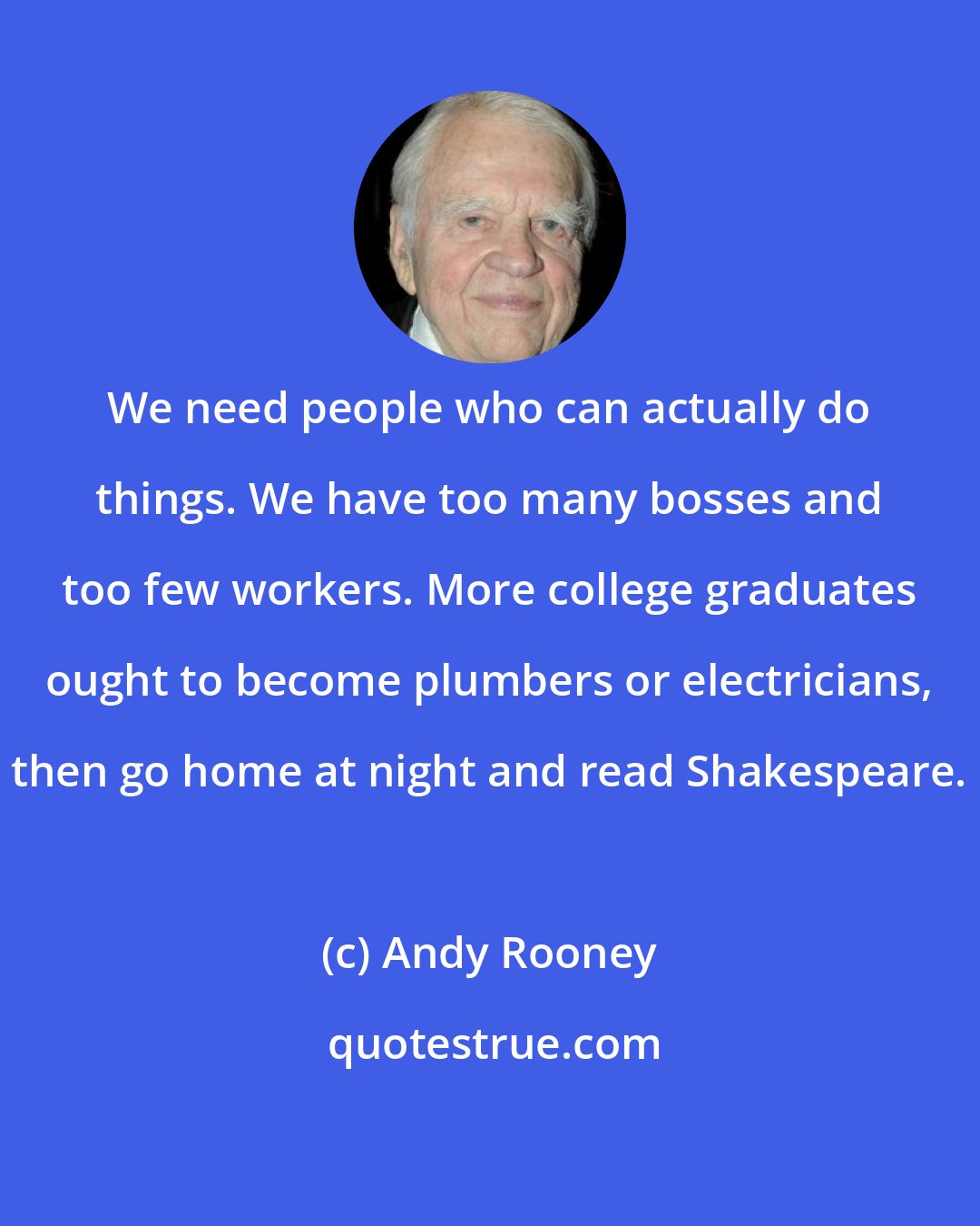 Andy Rooney: We need people who can actually do things. We have too many bosses and too few workers. More college graduates ought to become plumbers or electricians, then go home at night and read Shakespeare.