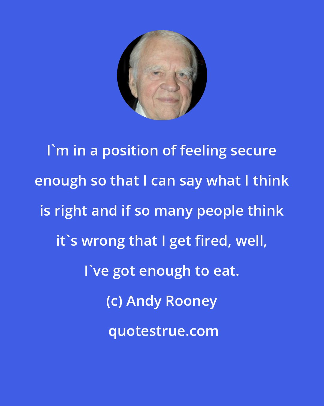 Andy Rooney: I'm in a position of feeling secure enough so that I can say what I think is right and if so many people think it's wrong that I get fired, well, I've got enough to eat.
