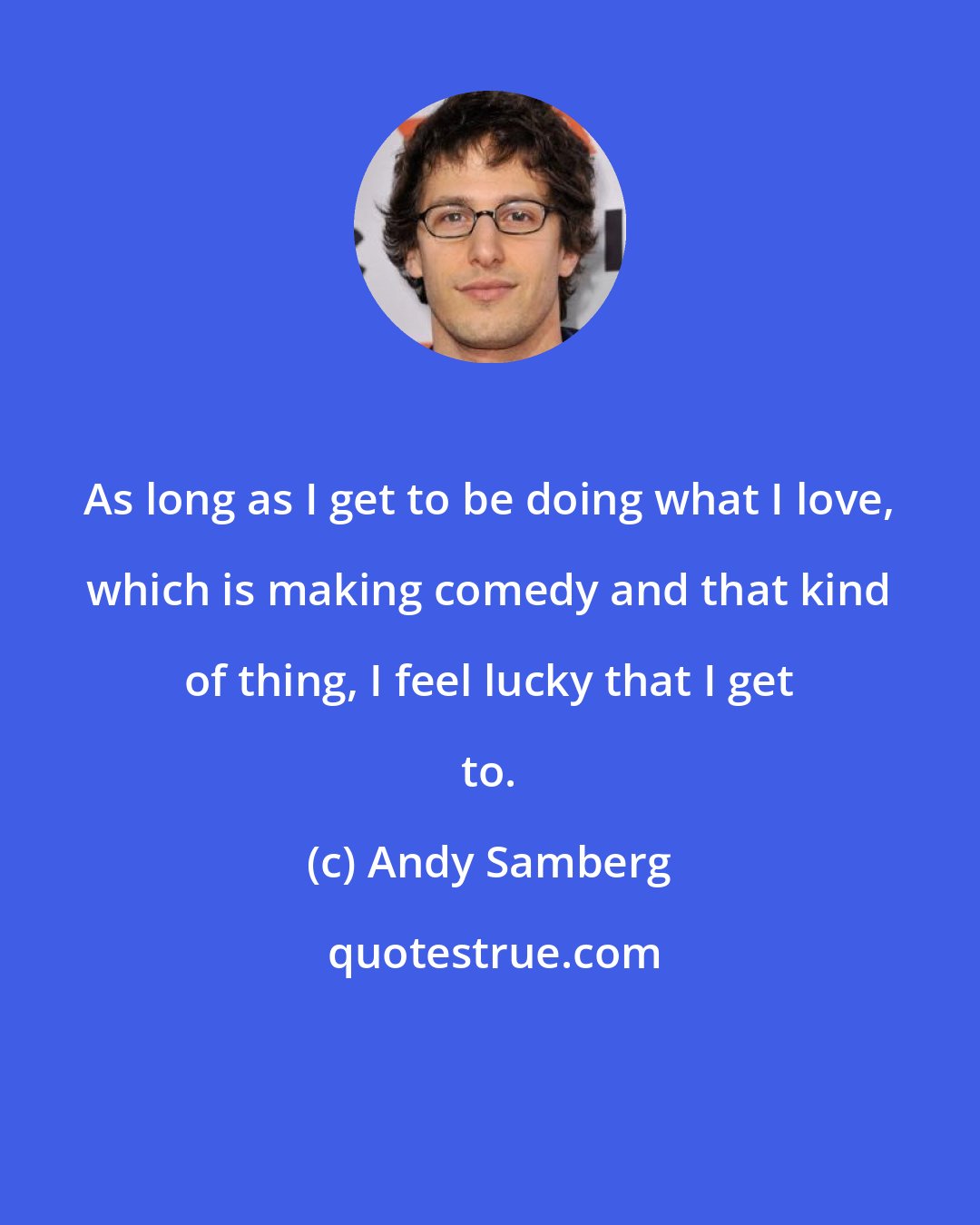 Andy Samberg: As long as I get to be doing what I love, which is making comedy and that kind of thing, I feel lucky that I get to.