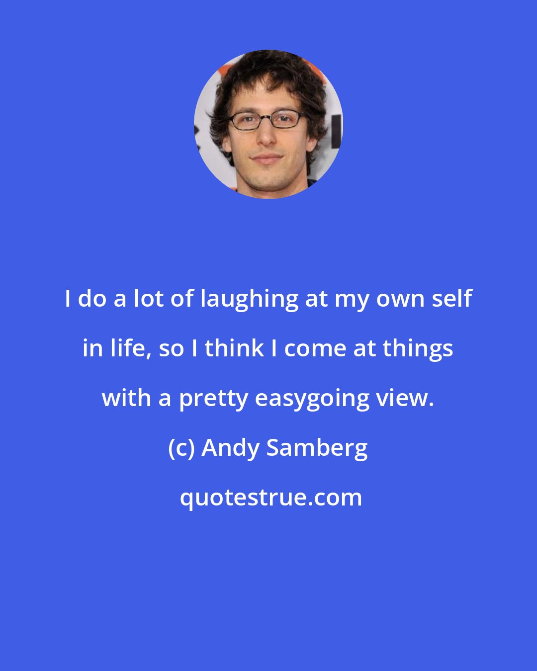 Andy Samberg: I do a lot of laughing at my own self in life, so I think I come at things with a pretty easygoing view.