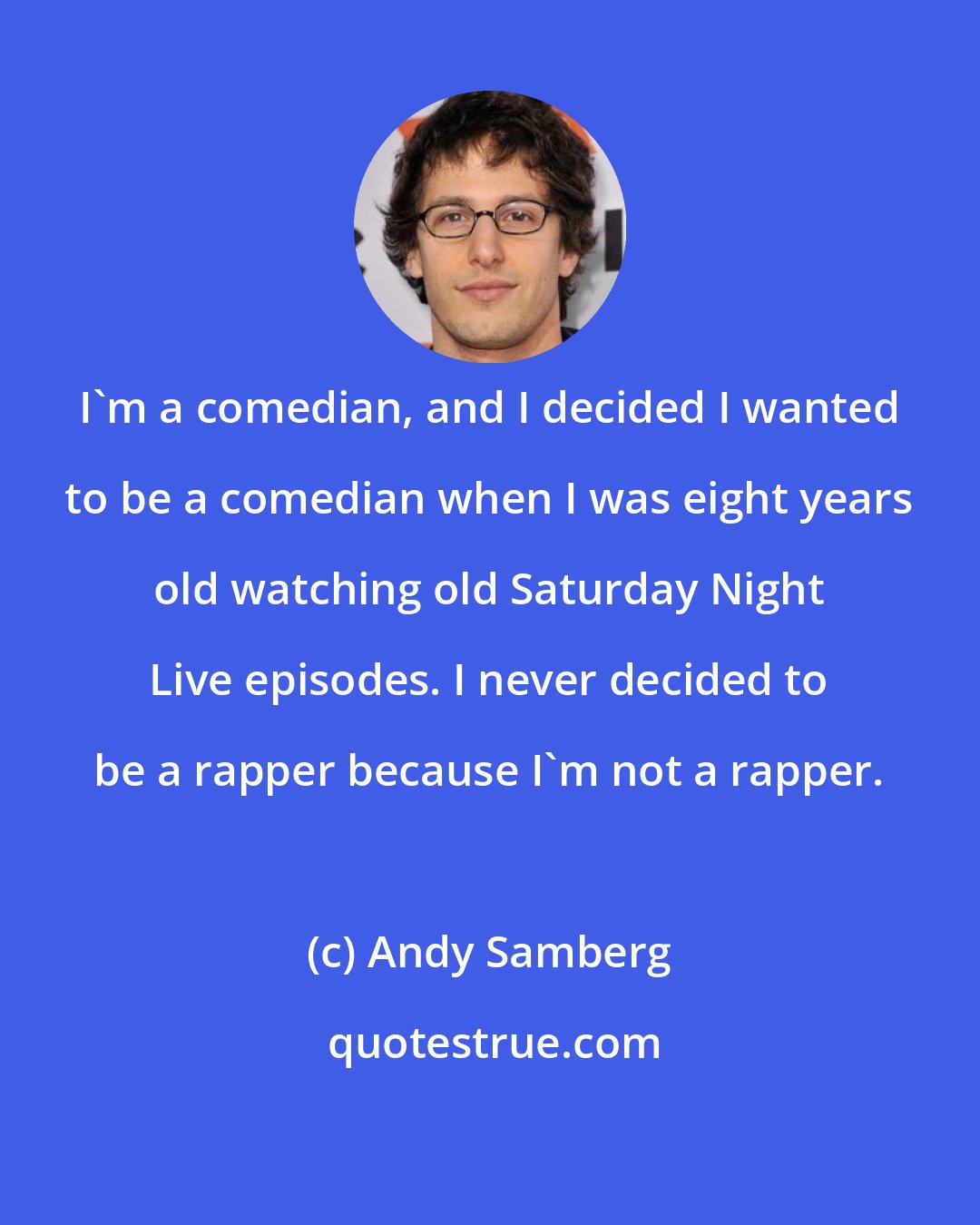 Andy Samberg: I'm a comedian, and I decided I wanted to be a comedian when I was eight years old watching old Saturday Night Live episodes. I never decided to be a rapper because I'm not a rapper.