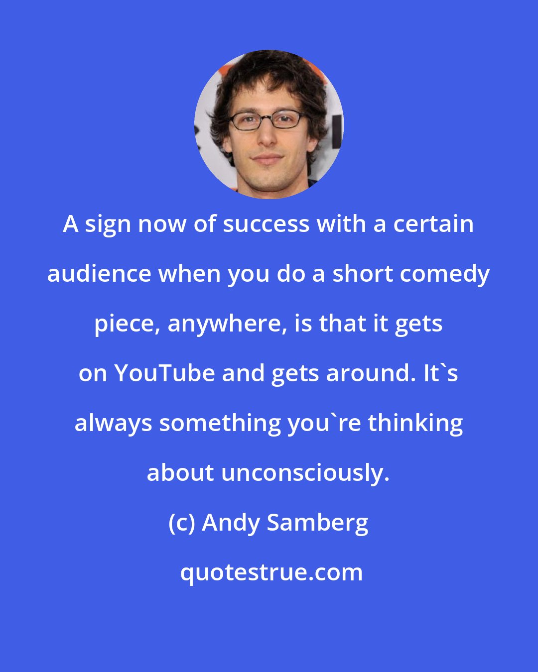 Andy Samberg: A sign now of success with a certain audience when you do a short comedy piece, anywhere, is that it gets on YouTube and gets around. It's always something you're thinking about unconsciously.