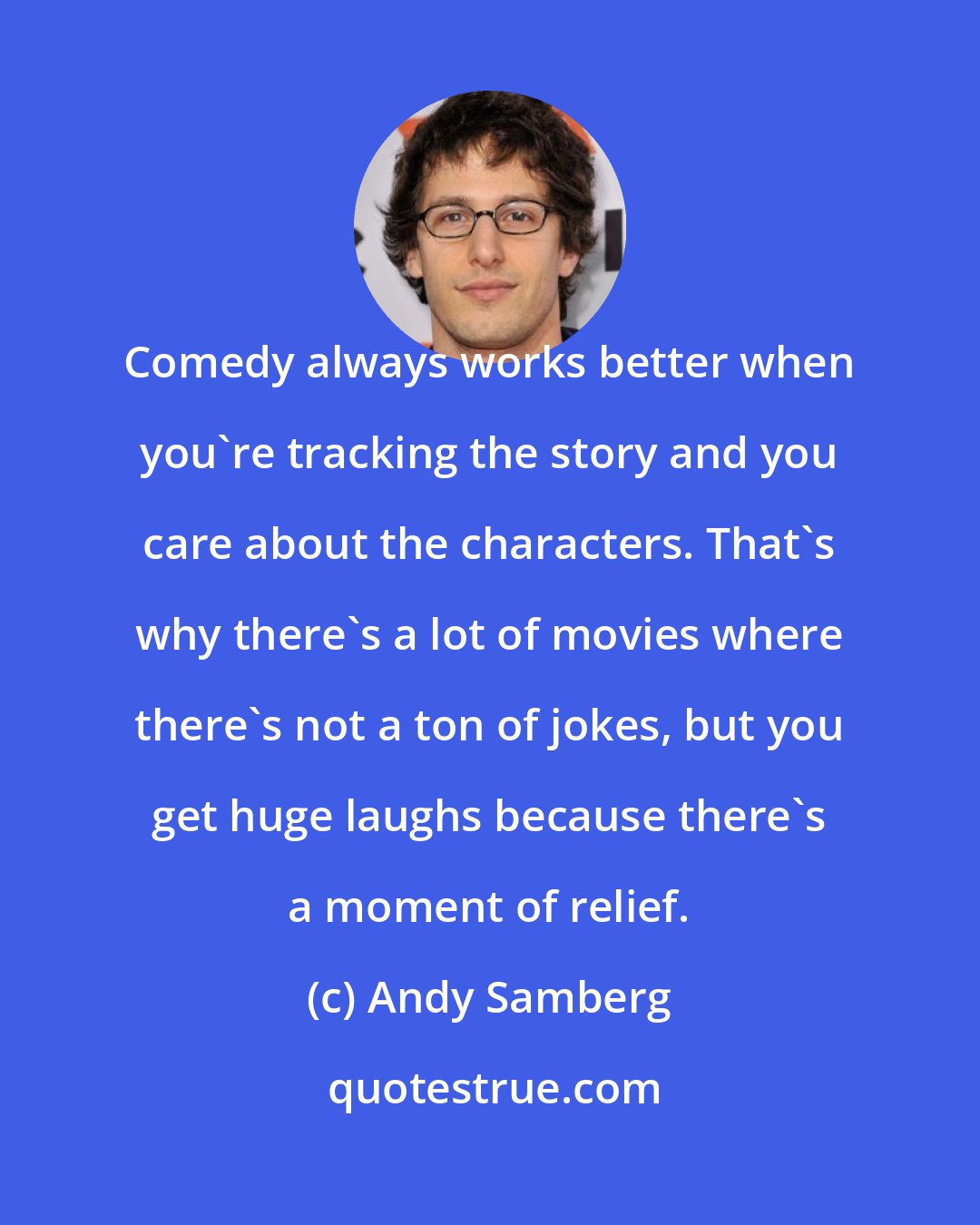 Andy Samberg: Comedy always works better when you're tracking the story and you care about the characters. That's why there's a lot of movies where there's not a ton of jokes, but you get huge laughs because there's a moment of relief.