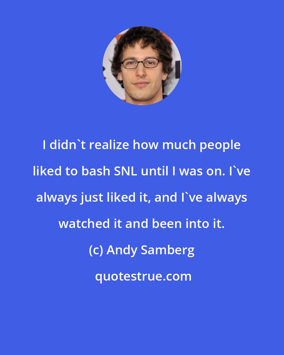 Andy Samberg: I didn't realize how much people liked to bash SNL until I was on. I've always just liked it, and I've always watched it and been into it.