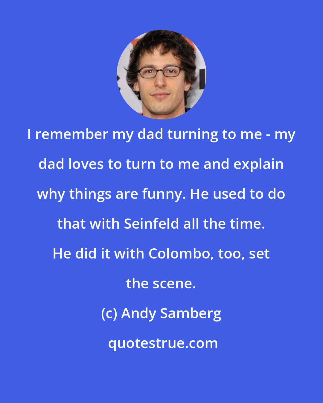 Andy Samberg: I remember my dad turning to me - my dad loves to turn to me and explain why things are funny. He used to do that with Seinfeld all the time. He did it with Colombo, too, set the scene.