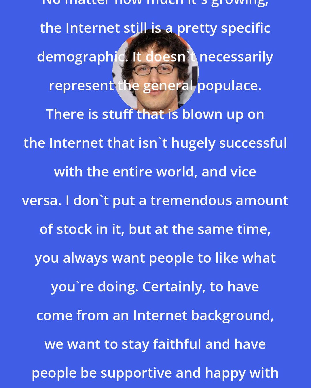 Andy Samberg: No matter how much it's growing, the Internet still is a pretty specific demographic. It doesn't necessarily represent the general populace. There is stuff that is blown up on the Internet that isn't hugely successful with the entire world, and vice versa. I don't put a tremendous amount of stock in it, but at the same time, you always want people to like what you're doing. Certainly, to have come from an Internet background, we want to stay faithful and have people be supportive and happy with what we're doing.