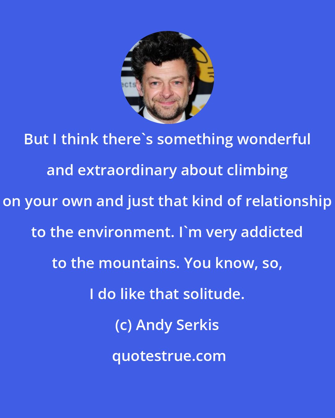 Andy Serkis: But I think there's something wonderful and extraordinary about climbing on your own and just that kind of relationship to the environment. I'm very addicted to the mountains. You know, so, I do like that solitude.