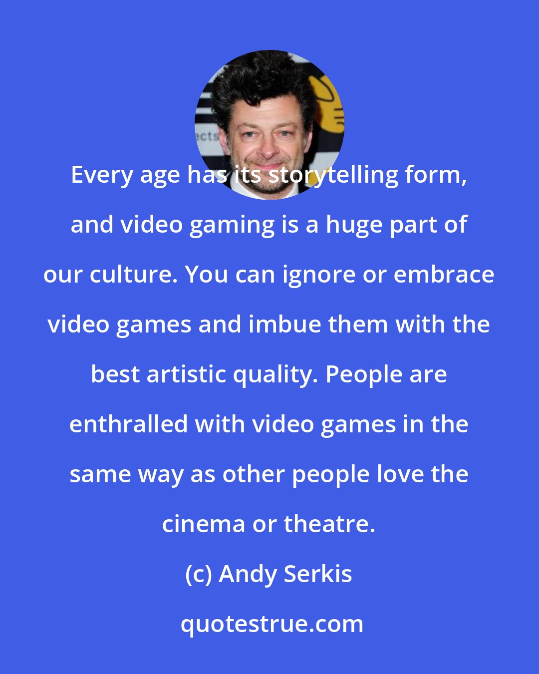 Andy Serkis: Every age has its storytelling form, and video gaming is a huge part of our culture. You can ignore or embrace video games and imbue them with the best artistic quality. People are enthralled with video games in the same way as other people love the cinema or theatre.