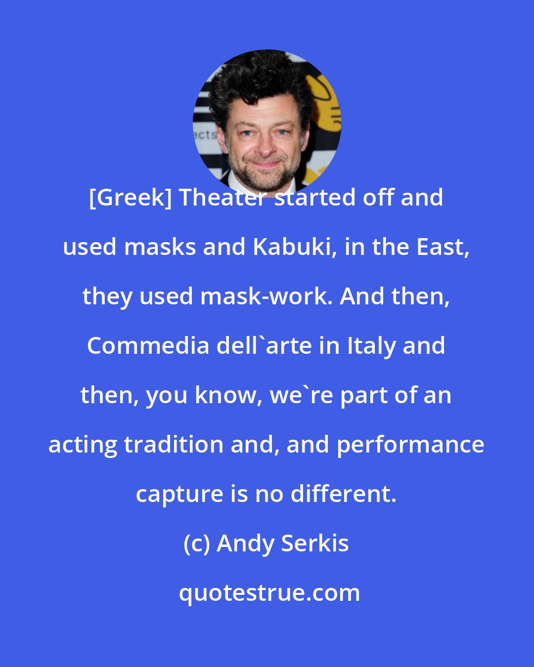 Andy Serkis: [Greek] Theater started off and used masks and Kabuki, in the East, they used mask-work. And then, Commedia dell'arte in Italy and then, you know, we're part of an acting tradition and, and performance capture is no different.