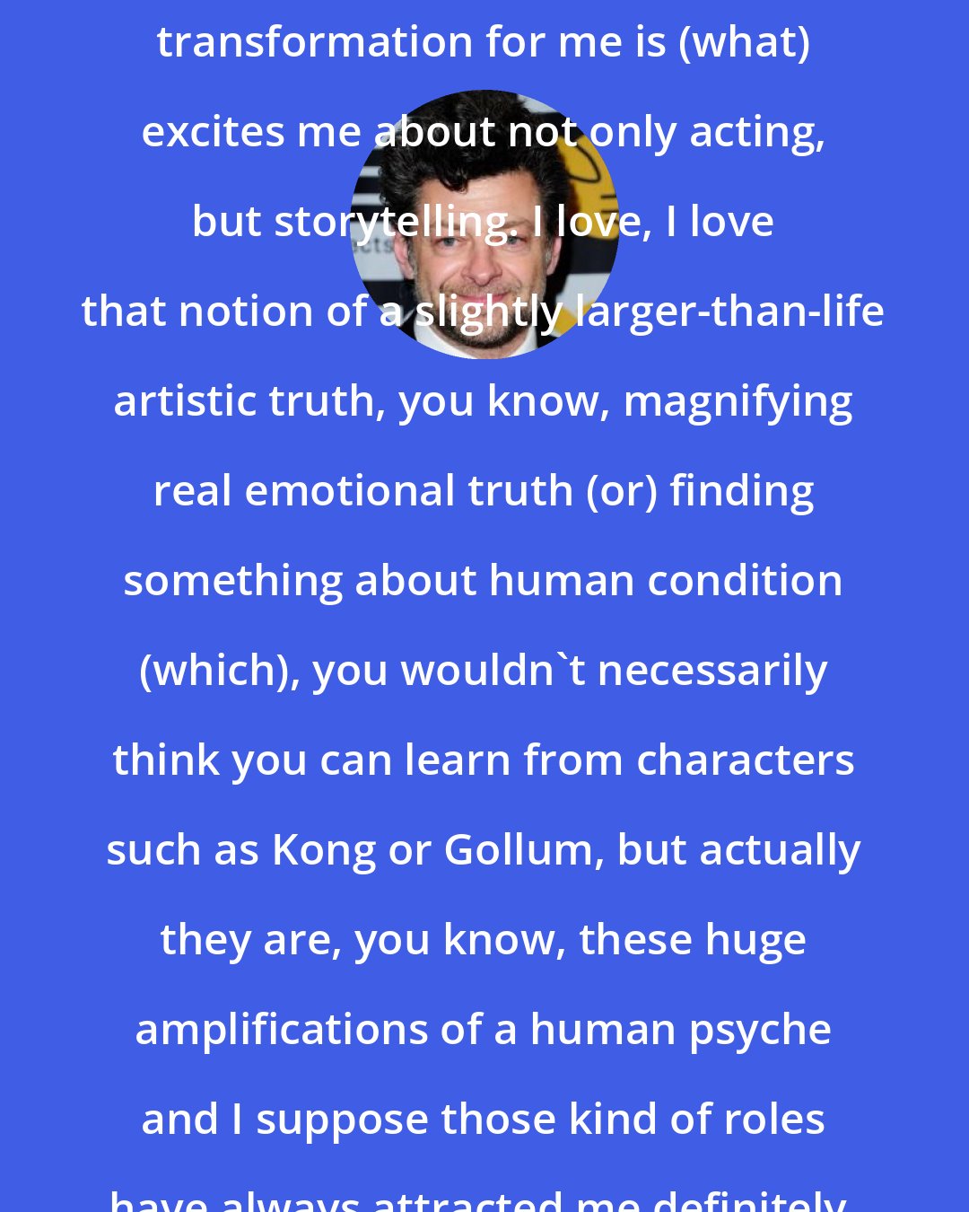 Andy Serkis: I love the whole kind of notion of transformation for me is (what) excites me about not only acting, but storytelling. I love, I love that notion of a slightly larger-than-life artistic truth, you know, magnifying real emotional truth (or) finding something about human condition (which), you wouldn't necessarily think you can learn from characters such as Kong or Gollum, but actually they are, you know, these huge amplifications of a human psyche and I suppose those kind of roles have always attracted me definitely.