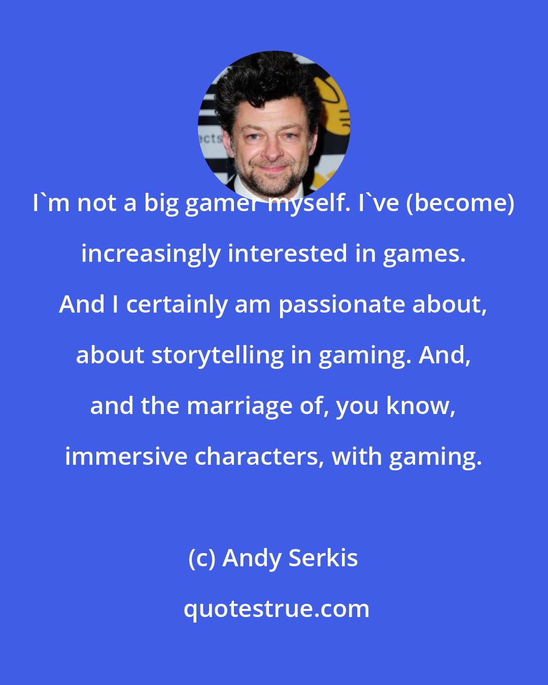 Andy Serkis: I'm not a big gamer myself. I've (become) increasingly interested in games. And I certainly am passionate about, about storytelling in gaming. And, and the marriage of, you know, immersive characters, with gaming.