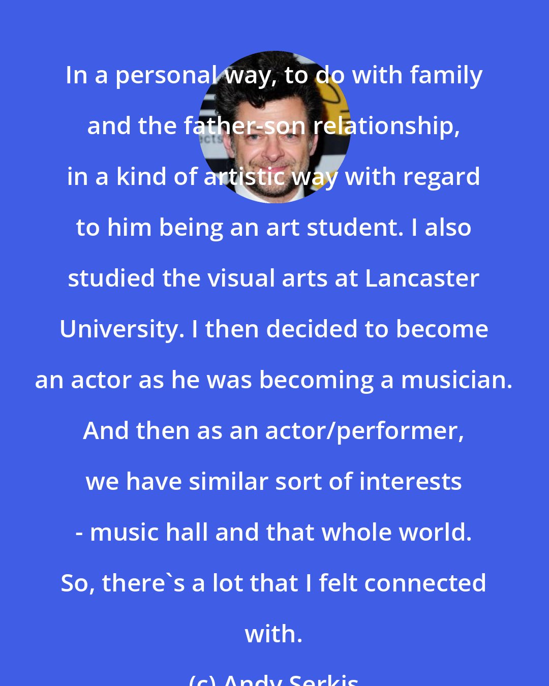 Andy Serkis: In a personal way, to do with family and the father-son relationship, in a kind of artistic way with regard to him being an art student. I also studied the visual arts at Lancaster University. I then decided to become an actor as he was becoming a musician. And then as an actor/performer, we have similar sort of interests - music hall and that whole world. So, there's a lot that I felt connected with.