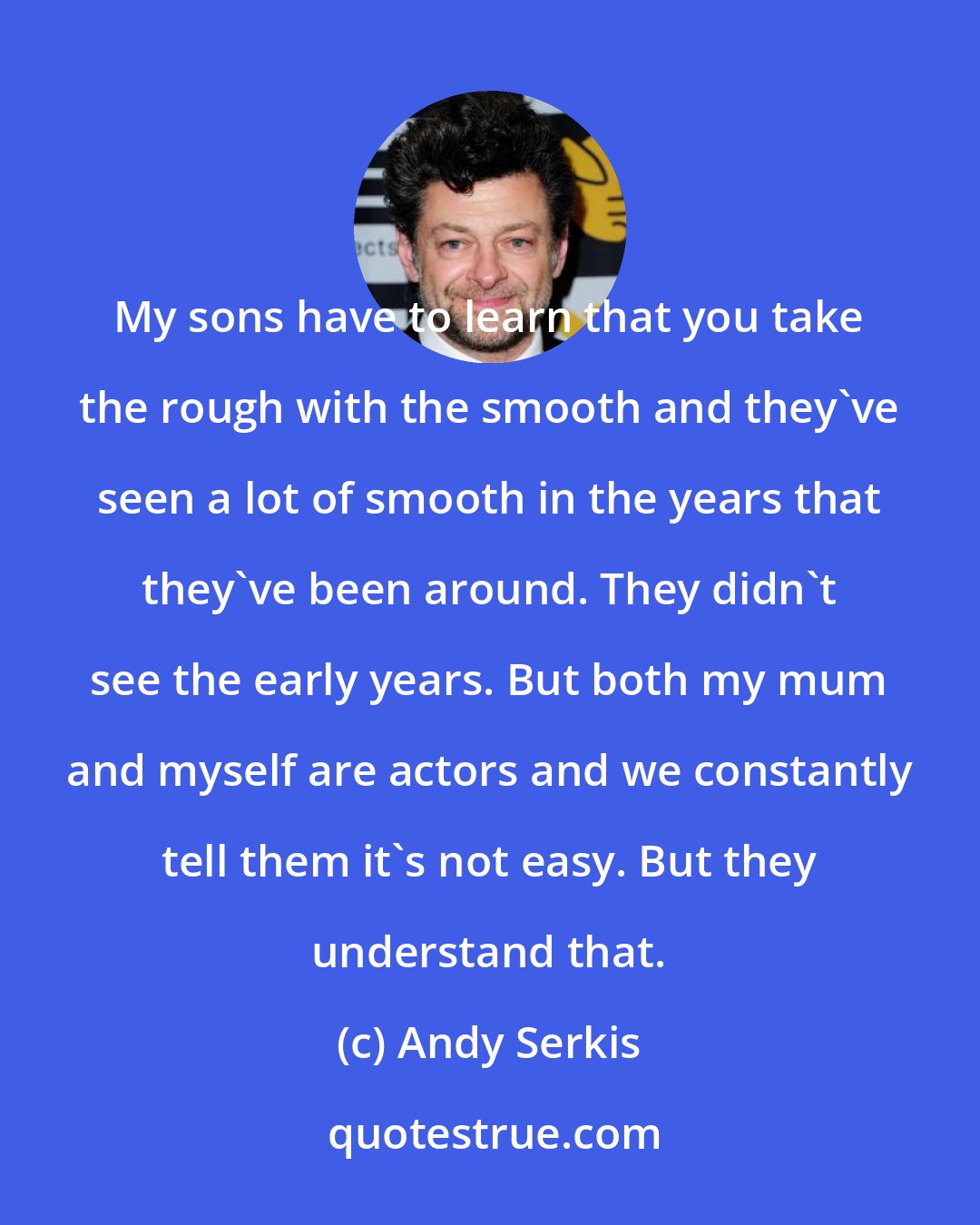 Andy Serkis: My sons have to learn that you take the rough with the smooth and they've seen a lot of smooth in the years that they've been around. They didn't see the early years. But both my mum and myself are actors and we constantly tell them it's not easy. But they understand that.