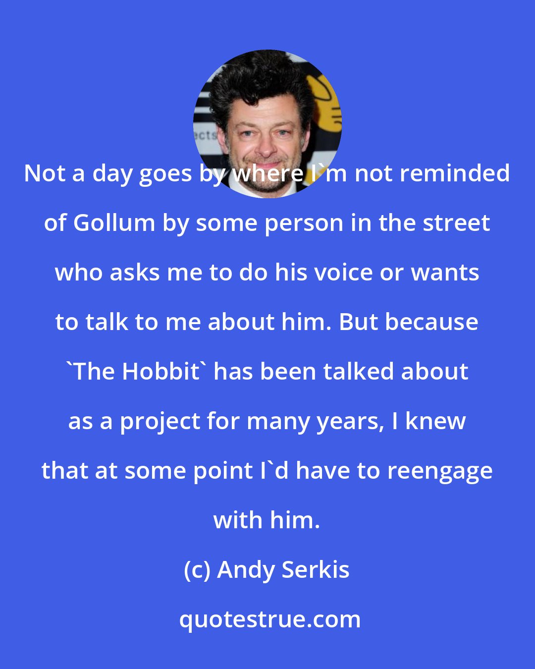 Andy Serkis: Not a day goes by where I'm not reminded of Gollum by some person in the street who asks me to do his voice or wants to talk to me about him. But because 'The Hobbit' has been talked about as a project for many years, I knew that at some point I'd have to reengage with him.