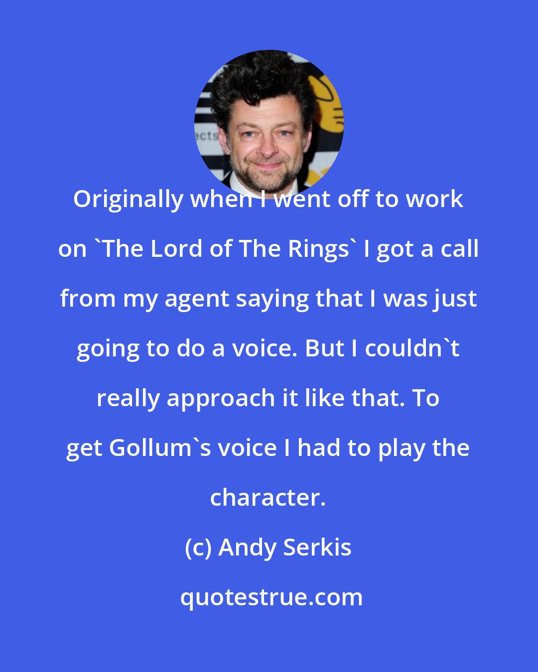 Andy Serkis: Originally when I went off to work on 'The Lord of The Rings' I got a call from my agent saying that I was just going to do a voice. But I couldn't really approach it like that. To get Gollum's voice I had to play the character.