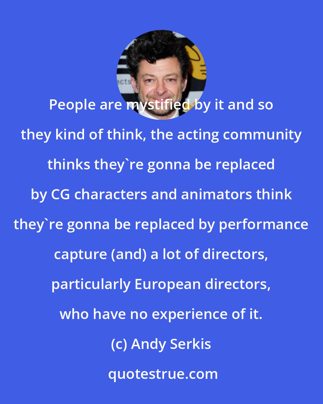 Andy Serkis: People are mystified by it and so they kind of think, the acting community thinks they're gonna be replaced by CG characters and animators think they're gonna be replaced by performance capture (and) a lot of directors, particularly European directors, who have no experience of it.