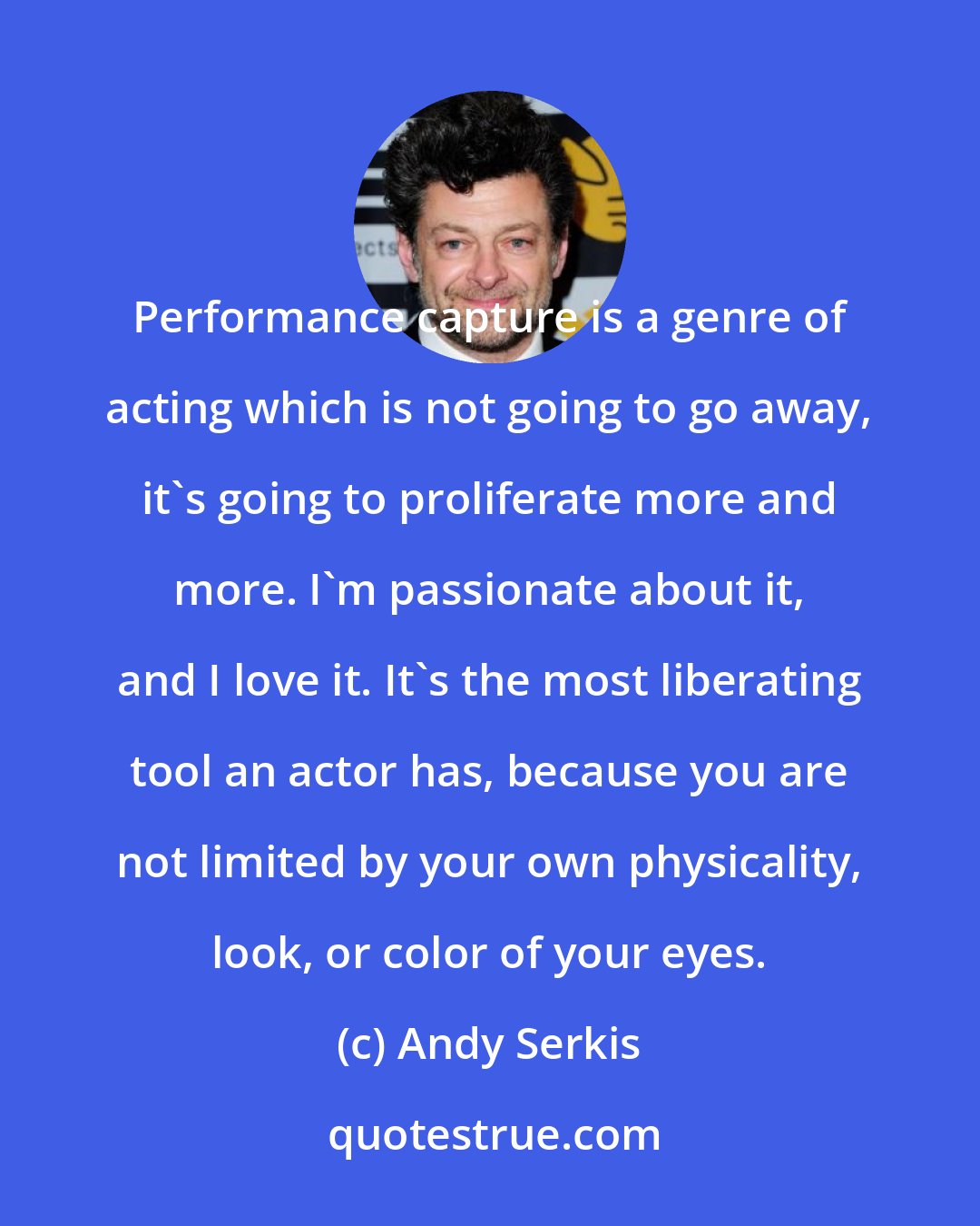 Andy Serkis: Performance capture is a genre of acting which is not going to go away, it's going to proliferate more and more. I'm passionate about it, and I love it. It's the most liberating tool an actor has, because you are not limited by your own physicality, look, or color of your eyes.