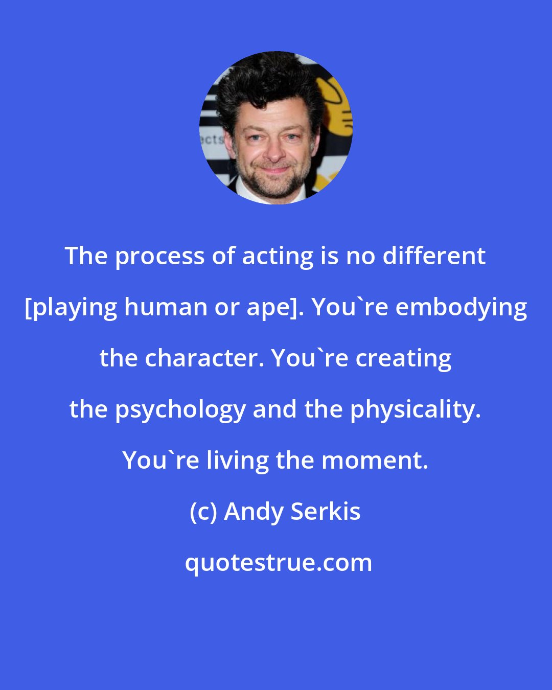 Andy Serkis: The process of acting is no different [playing human or ape]. You're embodying the character. You're creating the psychology and the physicality. You're living the moment.