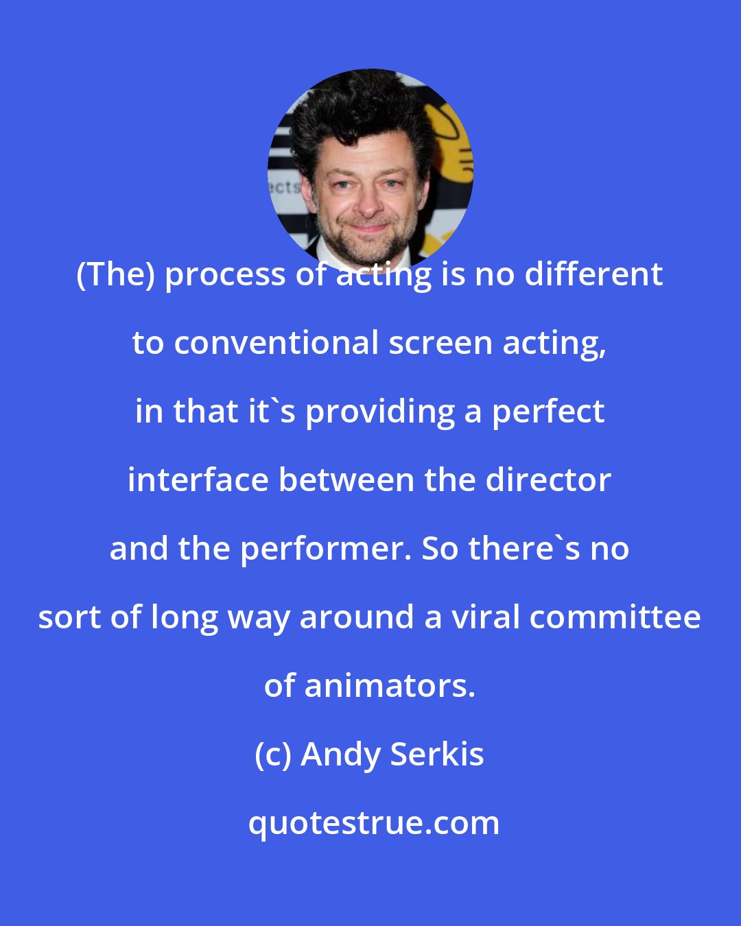 Andy Serkis: (The) process of acting is no different to conventional screen acting, in that it's providing a perfect interface between the director and the performer. So there's no sort of long way around a viral committee of animators.