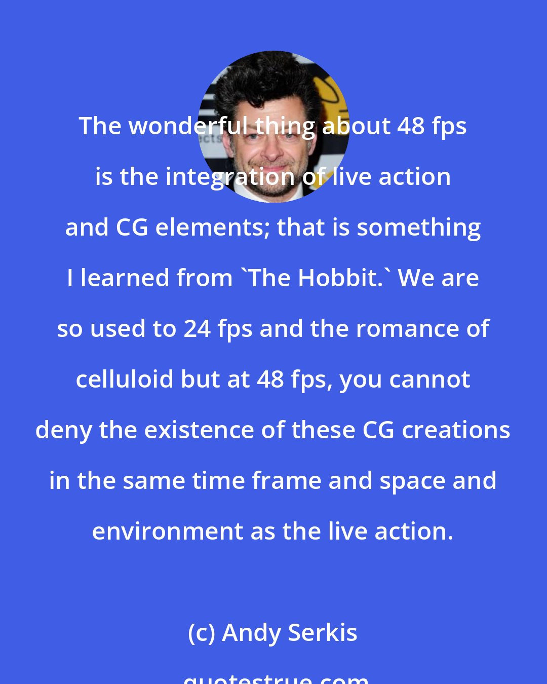 Andy Serkis: The wonderful thing about 48 fps is the integration of live action and CG elements; that is something I learned from 'The Hobbit.' We are so used to 24 fps and the romance of celluloid but at 48 fps, you cannot deny the existence of these CG creations in the same time frame and space and environment as the live action.