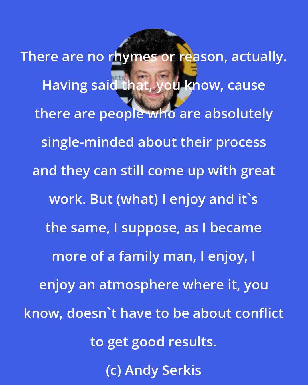 Andy Serkis: There are no rhymes or reason, actually. Having said that, you know, cause there are people who are absolutely single-minded about their process and they can still come up with great work. But (what) I enjoy and it's the same, I suppose, as I became more of a family man, I enjoy, I enjoy an atmosphere where it, you know, doesn't have to be about conflict to get good results.