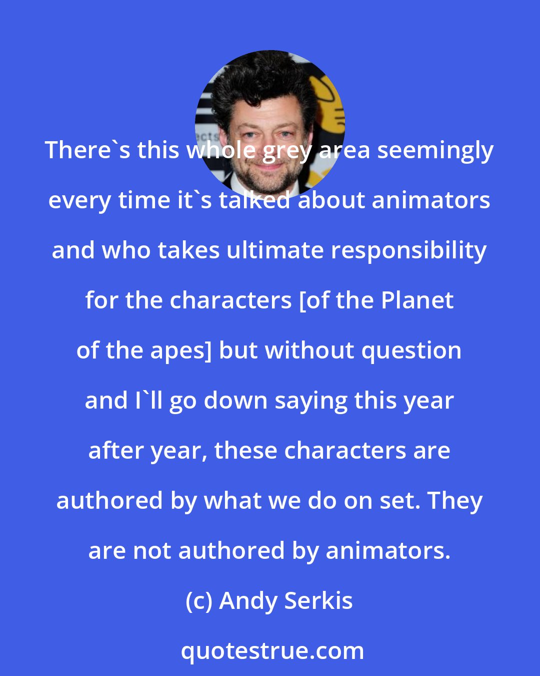 Andy Serkis: There's this whole grey area seemingly every time it's talked about animators and who takes ultimate responsibility for the characters [of the Planet of the apes] but without question and I'll go down saying this year after year, these characters are authored by what we do on set. They are not authored by animators.