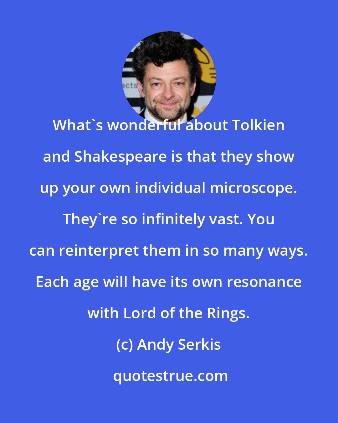 Andy Serkis: What's wonderful about Tolkien and Shakespeare is that they show up your own individual microscope. They're so infinitely vast. You can reinterpret them in so many ways. Each age will have its own resonance with Lord of the Rings.