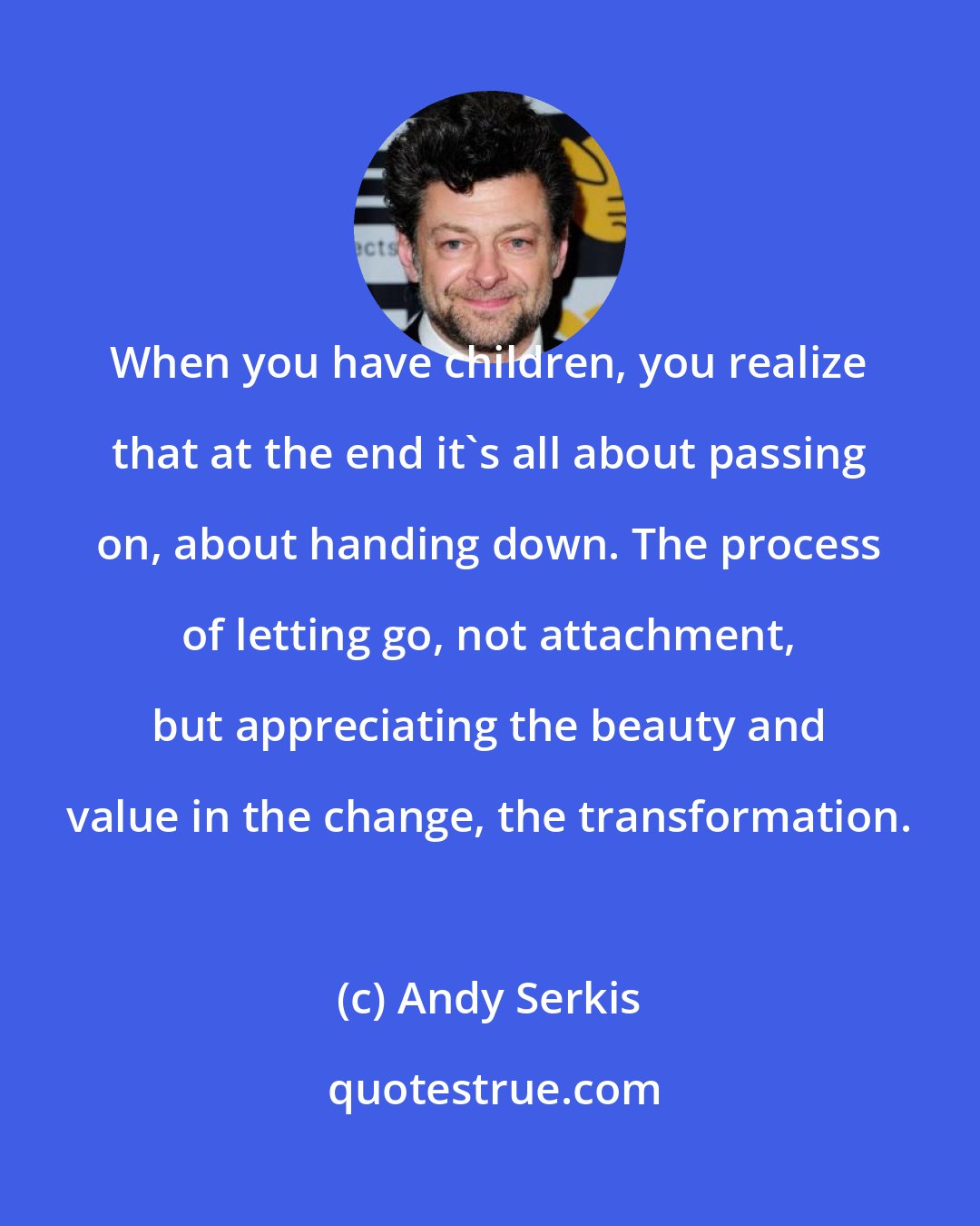 Andy Serkis: When you have children, you realize that at the end it's all about passing on, about handing down. The process of letting go, not attachment, but appreciating the beauty and value in the change, the transformation.