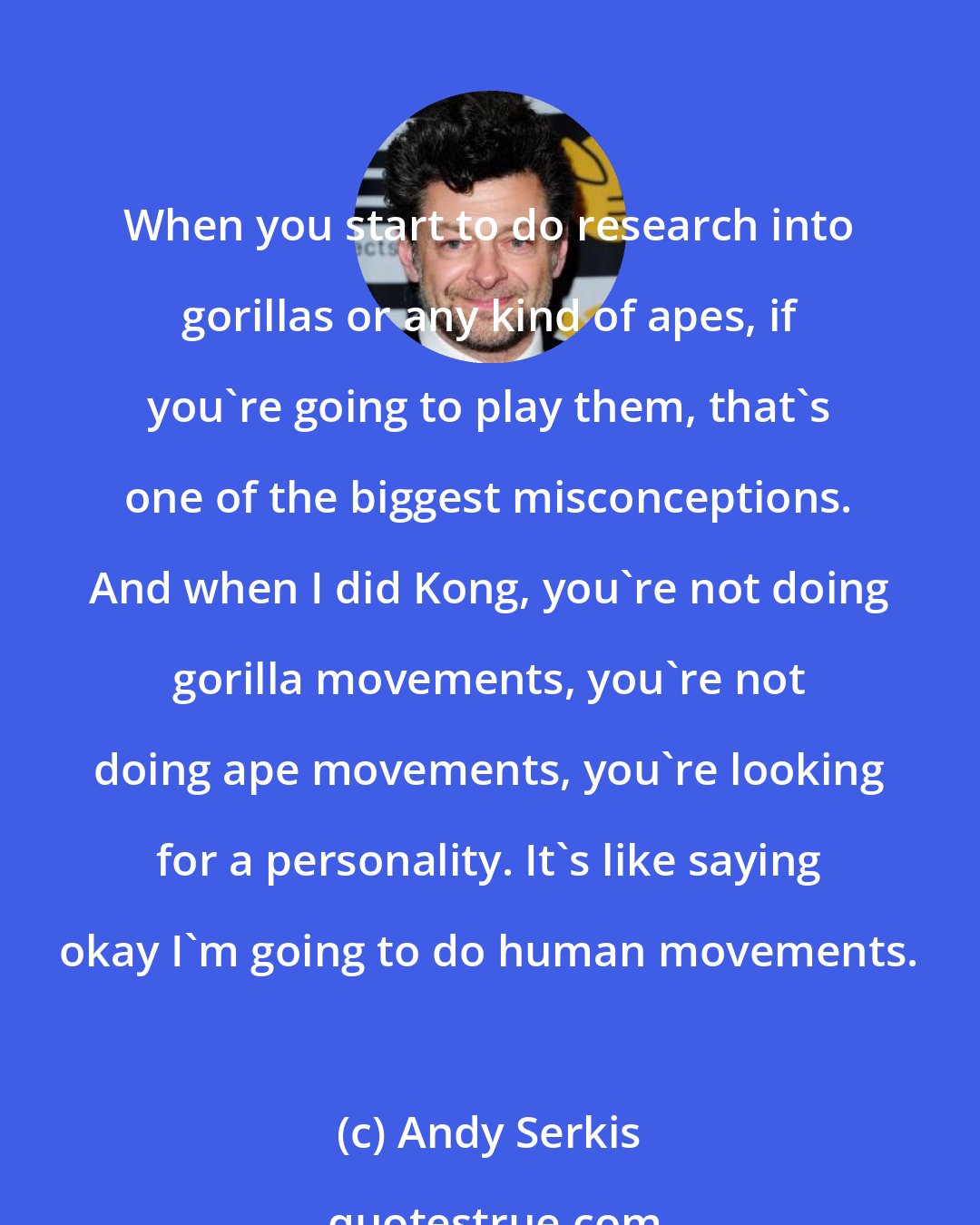 Andy Serkis: When you start to do research into gorillas or any kind of apes, if you're going to play them, that's one of the biggest misconceptions. And when I did Kong, you're not doing gorilla movements, you're not doing ape movements, you're looking for a personality. It's like saying okay I'm going to do human movements.