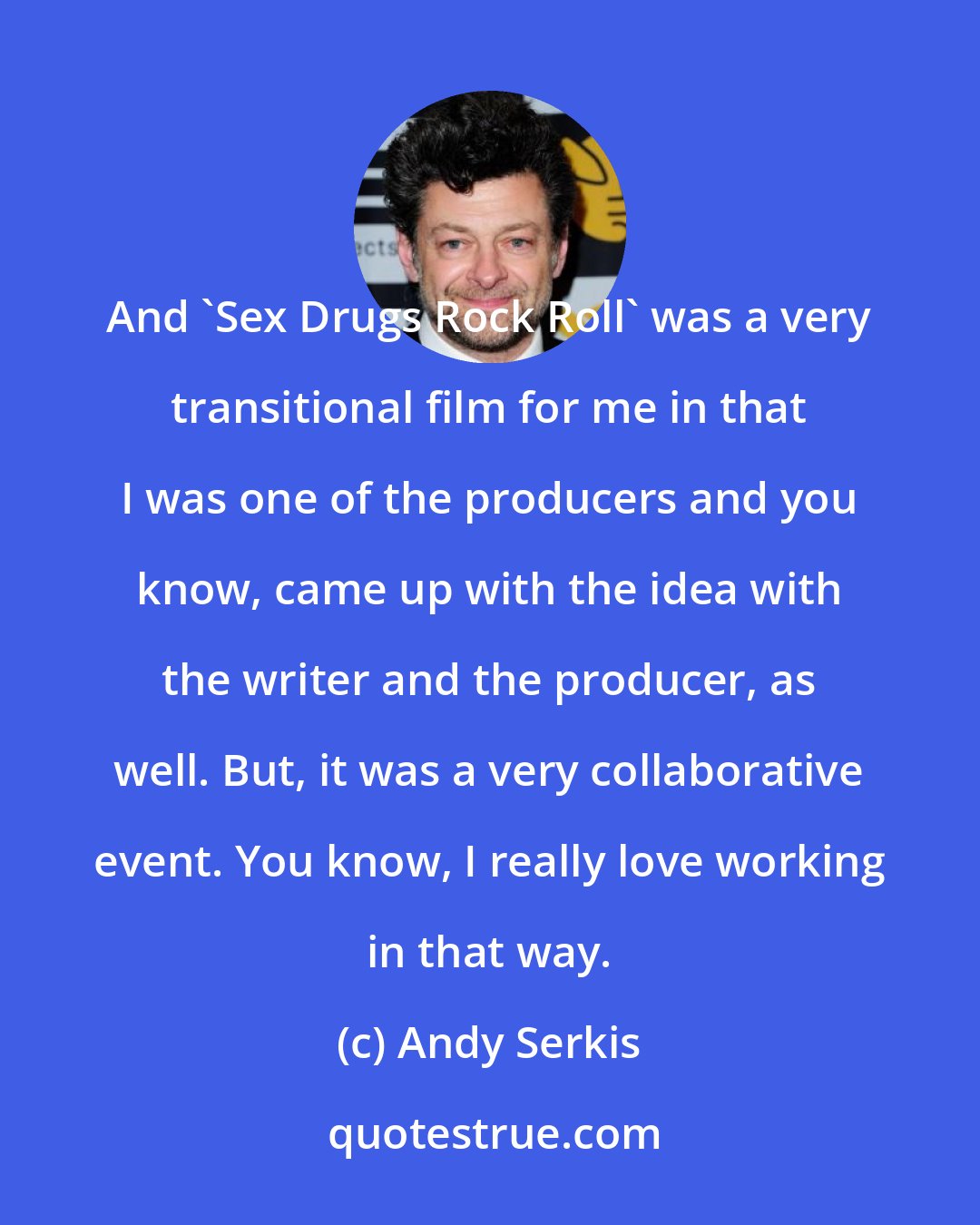 Andy Serkis: And 'Sex Drugs Rock Roll' was a very transitional film for me in that I was one of the producers and you know, came up with the idea with the writer and the producer, as well. But, it was a very collaborative event. You know, I really love working in that way.