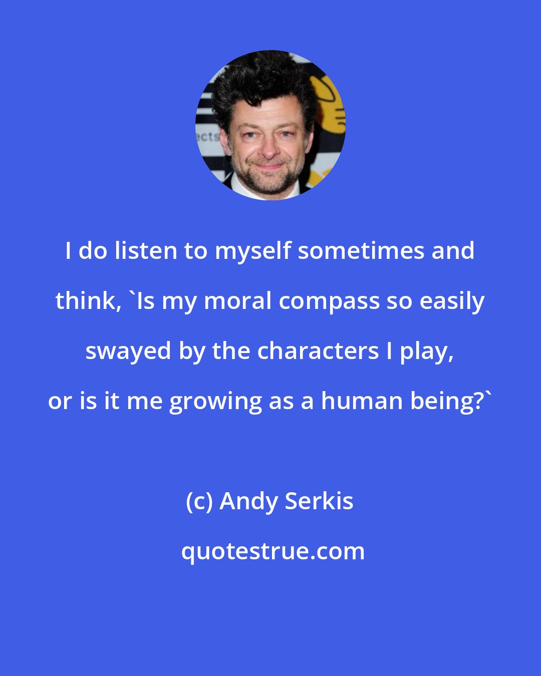 Andy Serkis: I do listen to myself sometimes and think, 'Is my moral compass so easily swayed by the characters I play, or is it me growing as a human being?'
