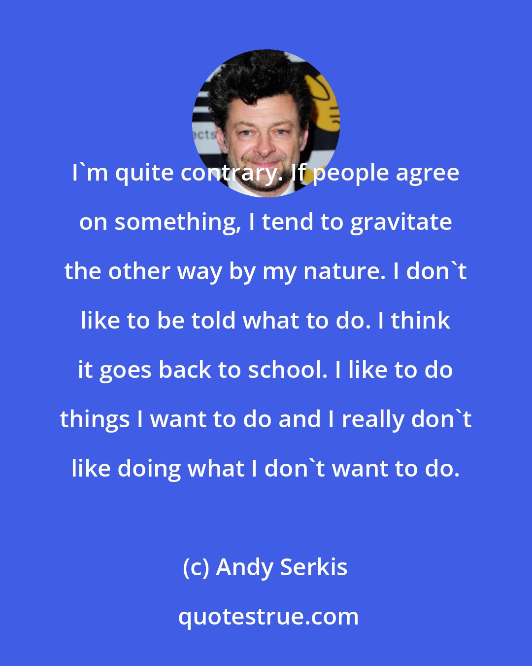 Andy Serkis: I'm quite contrary. If people agree on something, I tend to gravitate the other way by my nature. I don't like to be told what to do. I think it goes back to school. I like to do things I want to do and I really don't like doing what I don't want to do.