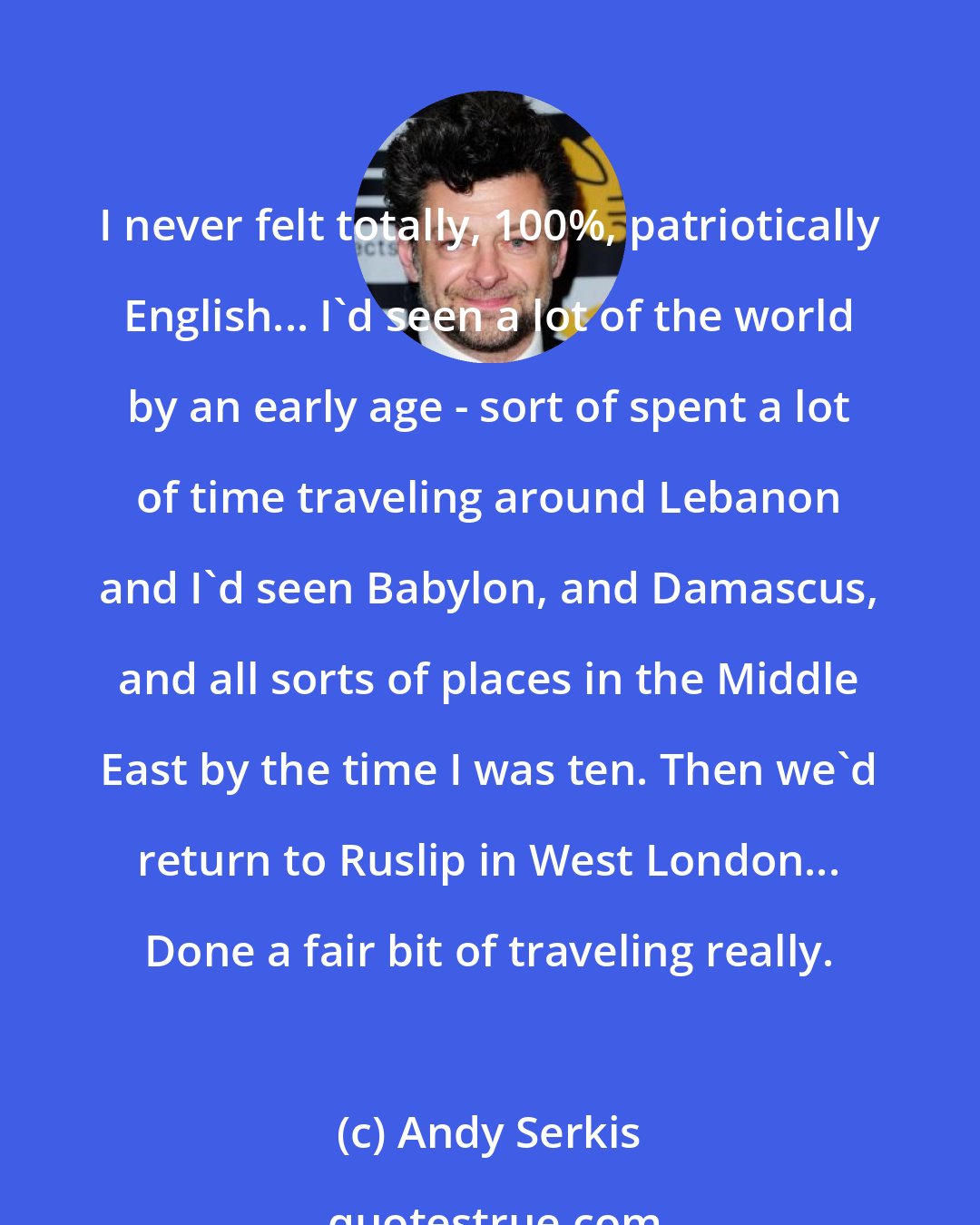 Andy Serkis: I never felt totally, 100%, patriotically English... I'd seen a lot of the world by an early age - sort of spent a lot of time traveling around Lebanon and I'd seen Babylon, and Damascus, and all sorts of places in the Middle East by the time I was ten. Then we'd return to Ruslip in West London... Done a fair bit of traveling really.