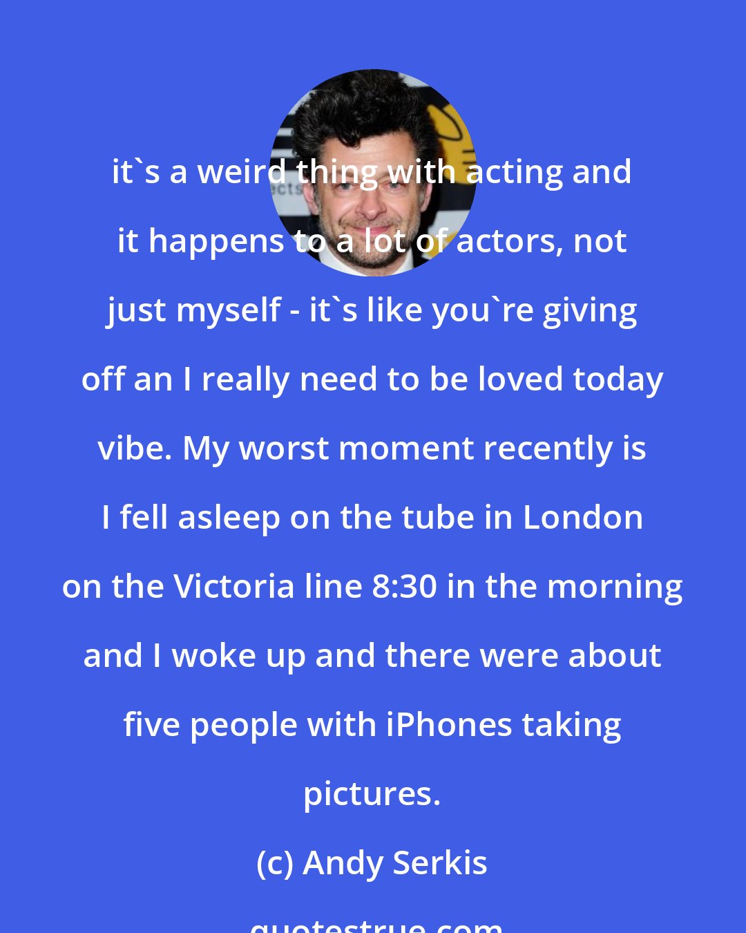 Andy Serkis: it's a weird thing with acting and it happens to a lot of actors, not just myself - it's like you're giving off an I really need to be loved today vibe. My worst moment recently is I fell asleep on the tube in London on the Victoria line 8:30 in the morning and I woke up and there were about five people with iPhones taking pictures.