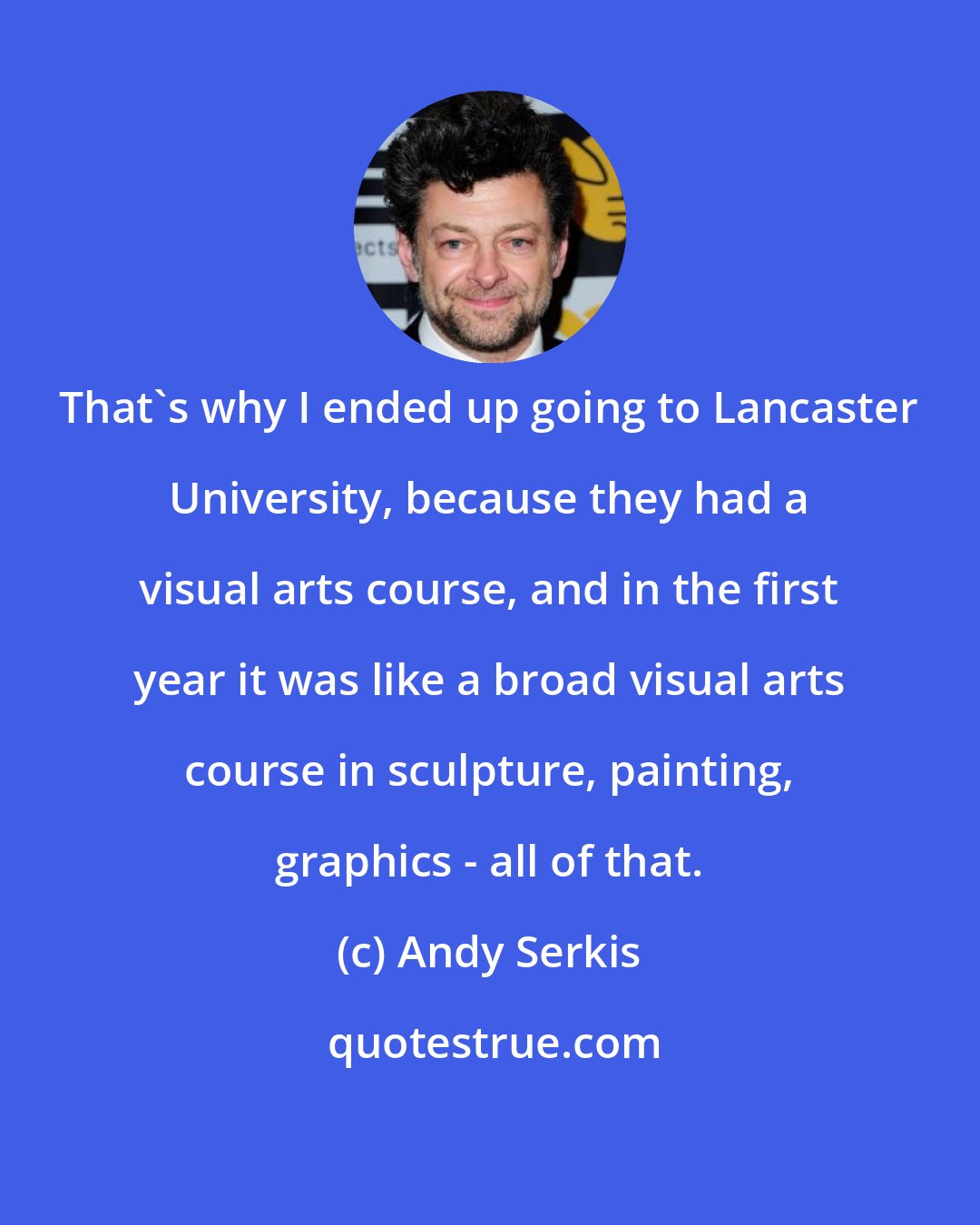 Andy Serkis: That's why I ended up going to Lancaster University, because they had a visual arts course, and in the first year it was like a broad visual arts course in sculpture, painting, graphics - all of that.