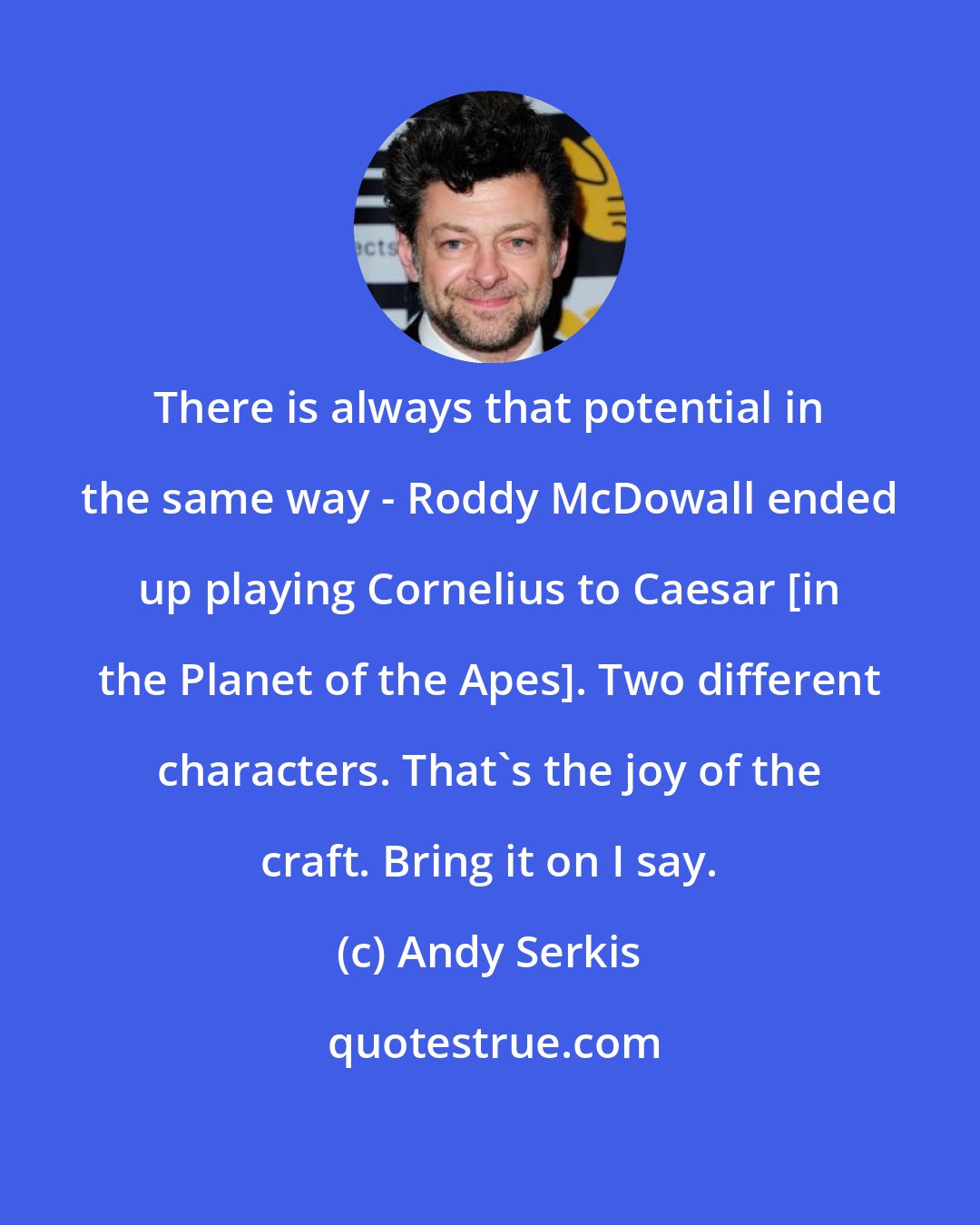 Andy Serkis: There is always that potential in the same way - Roddy McDowall ended up playing Cornelius to Caesar [in the Planet of the Apes]. Two different characters. That's the joy of the craft. Bring it on I say.