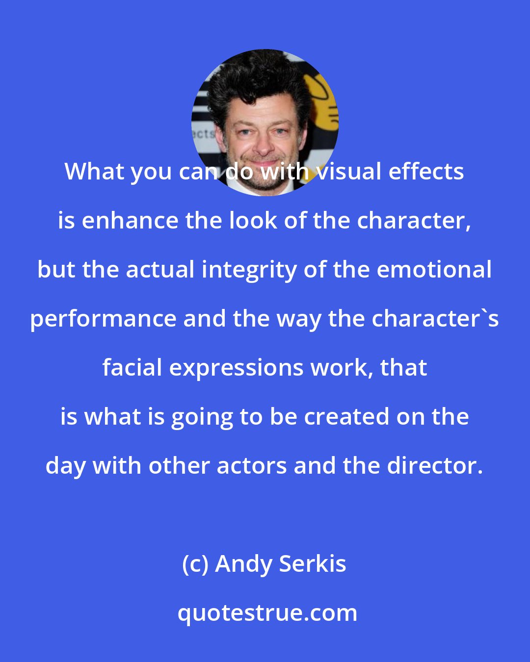 Andy Serkis: What you can do with visual effects is enhance the look of the character, but the actual integrity of the emotional performance and the way the character's facial expressions work, that is what is going to be created on the day with other actors and the director.